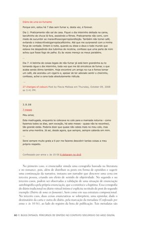 80	 |	 Blogs íntimos: Percursos de sentido no contexto discursivo do meio digital
Diário de uma ex-fumante
Porque sim, estou há 7 dias sem fumar e, desta vez, é forever.
Dia 1: Praticamente não saí de casa. Fiquei o dia inteirinho deitada na cama,
barulhinho de chuva lá fora, assistindo a filmes. Praticamente não comi, com
medo de sucumbir ao maravilhosocigarropósrefeição. Também não tomei café,
evitando o indescritívelcigarropóscafézinho. Até que me surpreendi com a minha
força de vontade. Ontem à noite, quando eu disse a deus e todo mundo que
estava me despedindo dos tubinhos de nicotina, confesso que uma parte de mim
achou que fosse fogo de palha. Eu às vezes mereço os meus parabéns.
…
Dia 7: A listinha de coisas legais de não fumar já está bem grandinha eu to
tomando água o dia inteirinho, toda vez que me dá siricoticos de fumar, o que
acaba sendo ótimo também. Hoje encontrei um amigo na rua e fomos tomar
um café, ele acendeu um cigarro e, apesar de ter adorado sentir o cheirinho,
confesso, achei a cena toda absolutamente ridícula.
…
27 changes of colours Post by Flavia Melissa em Thursday, October 09, 2008
as 3:41 PM.
3.8.08
7 meses
Meu amor,
Esta madrugada, enquanto te colocava no colo para a mamada noturna - como
fazemos todos os dias, sem exceção, há sete meses - quase não te reconheci,
tão grande estás. Poderia dizer que quase não cabes mais no meu colo, mas
seria uma mentira. Já sei, desde agora, que sempre, sempre caberás em mim.
...
Serei sempre muito grata a ti por me fazeres descobrir tantas coisas a meu
próprio respeito.
.
Confessado por anna v. às 10:56 6 deitaram no divã
No primeiro caso, o enunciador simula uma cenografia baseada na literatura
e no romance, pois, além de distribuir os posts em forma de episódios e sugerir
uma continuação da narrativa, instaura um narrador que descreve uma cena em
terceira pessoa, criando um efeito de sentido de objetividade. No segundo e no
terceiro casos, podem ser observadas a validação de uma situação de enunciação
autobiográfica pela própria enunciação, que a constitui e a legitima. Essa cenografia
do diário tradicional no diário virtual íntimo é explícita no título do post do segundo
exemplo (Diário de uma ex-fumante), bem como em sua estrutura composicional.
No terceiro caso, duas cenas enunciativas se sobrepõem, uma epistolar, dado o
destinatário da carta e outra do diário, pela marcação da metadata (Confessado por
anna v. às 10:56), ao lado do registro da hora de publicação. Tais metadatas são
 