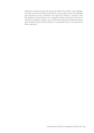 PERCURSOS DE SENTIDO NO LABIRINTO HIPERTEXTUAL	 |	 81
publicadas automaticamente pelo sistema de edição de conteúdo, como o Blogger,
em todos os posts desse diário virtual íntimo, ou seja, todos os posts são finalizados
pela assinatura do autor, simulando uma espécie de confissão, e portanto, todos
eles propõem necessariamente uma cenografia de diário tradicional. Suscetíveis à
adoção de cenografias variadas e que se afastam do modelo preestabelecido, alguns
posts de diários virtuais íntimos limitam-se à simulação de uma cena genérica do
diário tradicional.
 