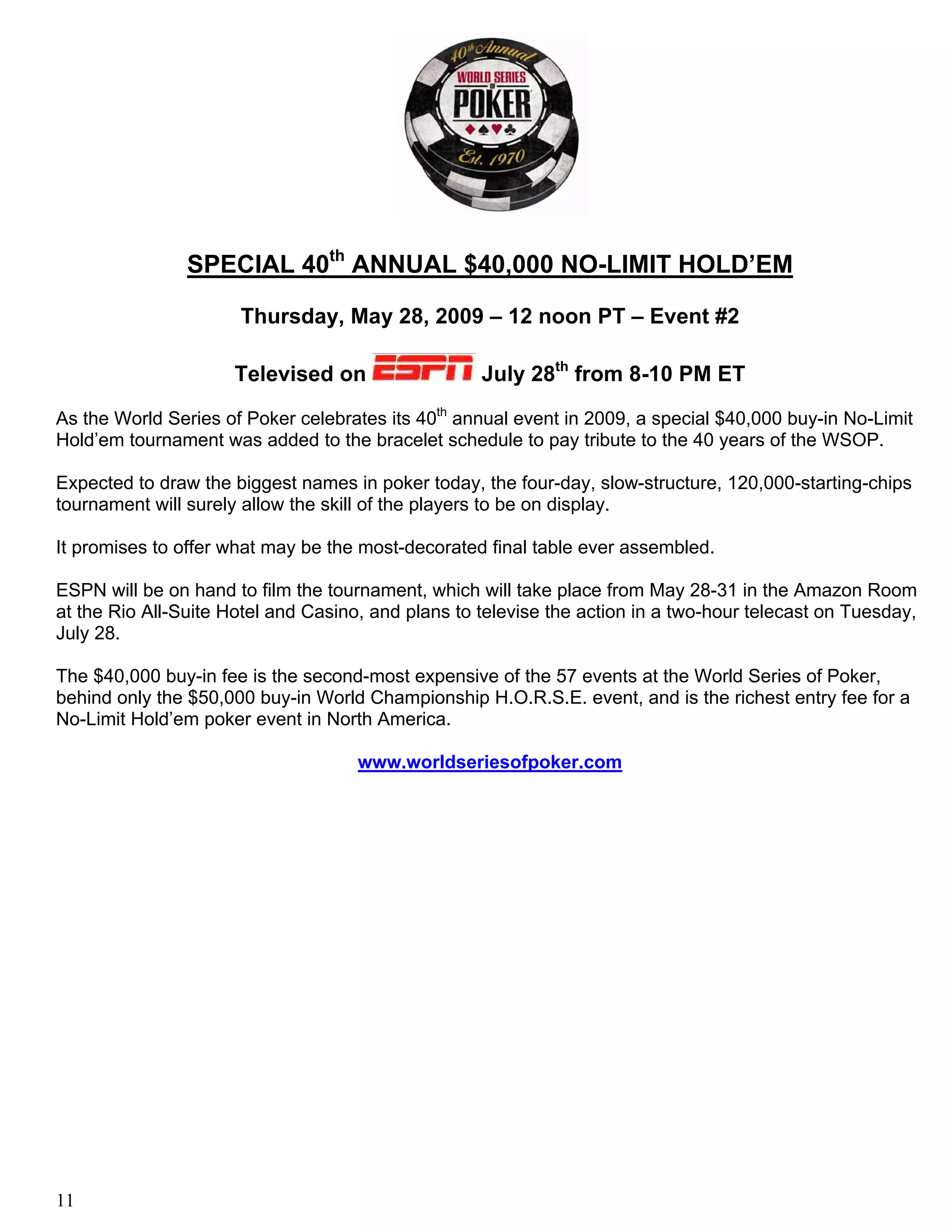 SPECIAL 40th ANNUAL $40,000 NO-LIMIT HOLD’EM

                      Thursday, May 28, 2009 – 12 noon PT – Event #2

                     Televised on                   July 28th from 8-10 PM ET
As the World Series of Poker celebrates its 40th annual event in 2009, a special $40,000 buy-in No-Limit
Hold’em tournament was added to the bracelet schedule to pay tribute to the 40 years of the WSOP.

Expected to draw the biggest names in poker today, the four-day, slow-structure, 120,000-starting-chips
tournament will surely allow the skill of the players to be on display.

It promises to offer what may be the most-decorated final table ever assembled.

ESPN will be on hand to film the tournament, which will take place from May 28-31 in the Amazon Room
at the Rio All-Suite Hotel and Casino, and plans to televise the action in a two-hour telecast on Tuesday,
July 28.

The $40,000 buy-in fee is the second-most expensive of the 57 events at the World Series of Poker,
behind only the $50,000 buy-in World Championship H.O.R.S.E. event, and is the richest entry fee for a
No-Limit Hold’em poker event in North America.

                                     www.worldseriesofpoker.com




11
 