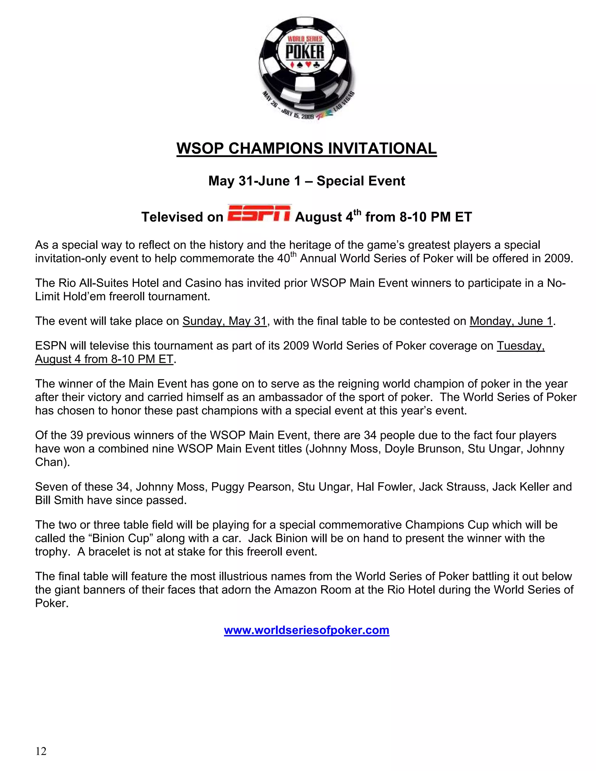WSOP CHAMPIONS INVITATIONAL

                                  May 31-June 1 – Special Event

                     Televised on                   August 4th from 8-10 PM ET
As a special way to reflect on the history and the heritage of the game’s greatest players a special
invitation-only event to help commemorate the 40th Annual World Series of Poker will be offered in 2009.

The Rio All-Suites Hotel and Casino has invited prior WSOP Main Event winners to participate in a No-
Limit Hold’em freeroll tournament.

The event will take place on Sunday, May 31, with the final table to be contested on Monday, June 1.

ESPN will televise this tournament as part of its 2009 World Series of Poker coverage on Tuesday,
August 4 from 8-10 PM ET.

The winner of the Main Event has gone on to serve as the reigning world champion of poker in the year
after their victory and carried himself as an ambassador of the sport of poker. The World Series of Poker
has chosen to honor these past champions with a special event at this year’s event.

Of the 39 previous winners of the WSOP Main Event, there are 34 people due to the fact four players
have won a combined nine WSOP Main Event titles (Johnny Moss, Doyle Brunson, Stu Ungar, Johnny
Chan).

Seven of these 34, Johnny Moss, Puggy Pearson, Stu Ungar, Hal Fowler, Jack Strauss, Jack Keller and
Bill Smith have since passed.

The two or three table field will be playing for a special commemorative Champions Cup which will be
called the “Binion Cup” along with a car. Jack Binion will be on hand to present the winner with the
trophy. A bracelet is not at stake for this freeroll event.

The final table will feature the most illustrious names from the World Series of Poker battling it out below
the giant banners of their faces that adorn the Amazon Room at the Rio Hotel during the World Series of
Poker.

                                     www.worldseriesofpoker.com




12
 