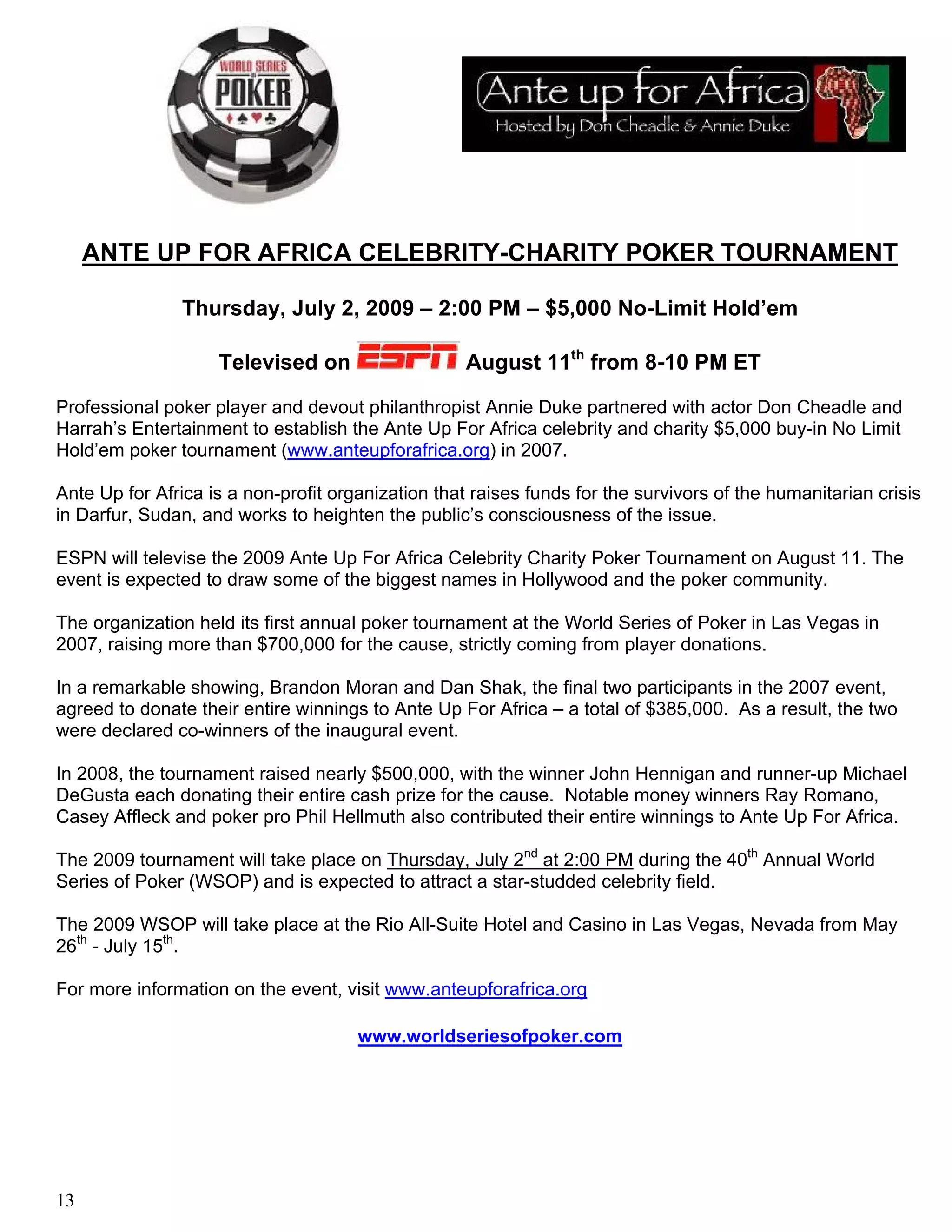 ANTE UP FOR AFRICA CELEBRITY-CHARITY POKER TOURNAMENT

                Thursday, July 2, 2009 – 2:00 PM – $5,000 No-Limit Hold’em

                    Televised on                    August 11th from 8-10 PM ET

Professional poker player and devout philanthropist Annie Duke partnered with actor Don Cheadle and
Harrah’s Entertainment to establish the Ante Up For Africa celebrity and charity $5,000 buy-in No Limit
Hold’em poker tournament (www.anteupforafrica.org) in 2007.

Ante Up for Africa is a non-profit organization that raises funds for the survivors of the humanitarian crisis
in Darfur, Sudan, and works to heighten the public’s consciousness of the issue.

ESPN will televise the 2009 Ante Up For Africa Celebrity Charity Poker Tournament on August 11. The
event is expected to draw some of the biggest names in Hollywood and the poker community.

The organization held its first annual poker tournament at the World Series of Poker in Las Vegas in
2007, raising more than $700,000 for the cause, strictly coming from player donations.

In a remarkable showing, Brandon Moran and Dan Shak, the final two participants in the 2007 event,
agreed to donate their entire winnings to Ante Up For Africa – a total of $385,000. As a result, the two
were declared co-winners of the inaugural event.

In 2008, the tournament raised nearly $500,000, with the winner John Hennigan and runner-up Michael
DeGusta each donating their entire cash prize for the cause. Notable money winners Ray Romano,
Casey Affleck and poker pro Phil Hellmuth also contributed their entire winnings to Ante Up For Africa.

The 2009 tournament will take place on Thursday, July 2nd at 2:00 PM during the 40th Annual World
Series of Poker (WSOP) and is expected to attract a star-studded celebrity field.

The 2009 WSOP will take place at the Rio All-Suite Hotel and Casino in Las Vegas, Nevada from May
26th - July 15th.

For more information on the event, visit www.anteupforafrica.org

                                      www.worldseriesofpoker.com




13
 