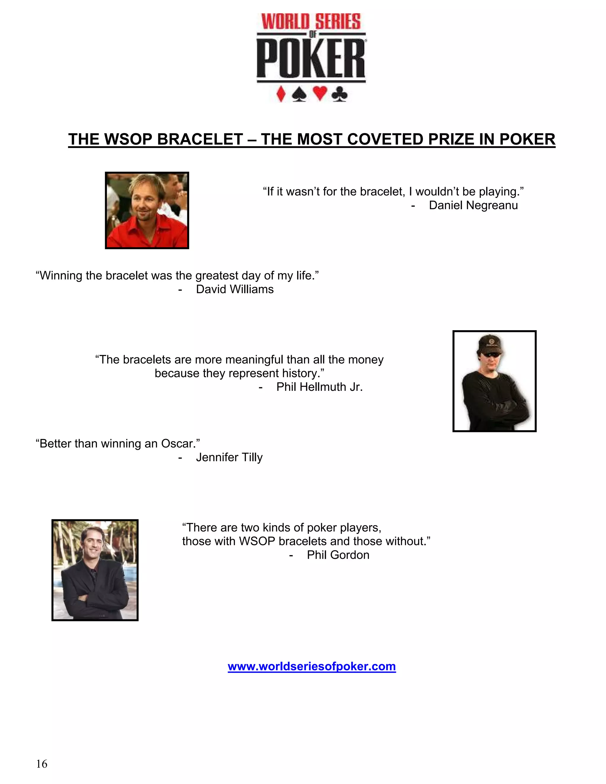 THE WSOP BRACELET – THE MOST COVETED PRIZE IN POKER


                                             “If it wasn’t for the bracelet, I wouldn’t be playing.”
                                                                              - Daniel Negreanu




“Winning the bracelet was the greatest day of my life.”
                           - David Williams




           “The bracelets are more meaningful than all the money
                      because they represent history.”
                                        - Phil Hellmuth Jr.



“Better than winning an Oscar.”
                          - Jennifer Tilly




                            “There are two kinds of poker players,
                            those with WSOP bracelets and those without.”
                                                - Phil Gordon




                                     www.worldseriesofpoker.com




16
 