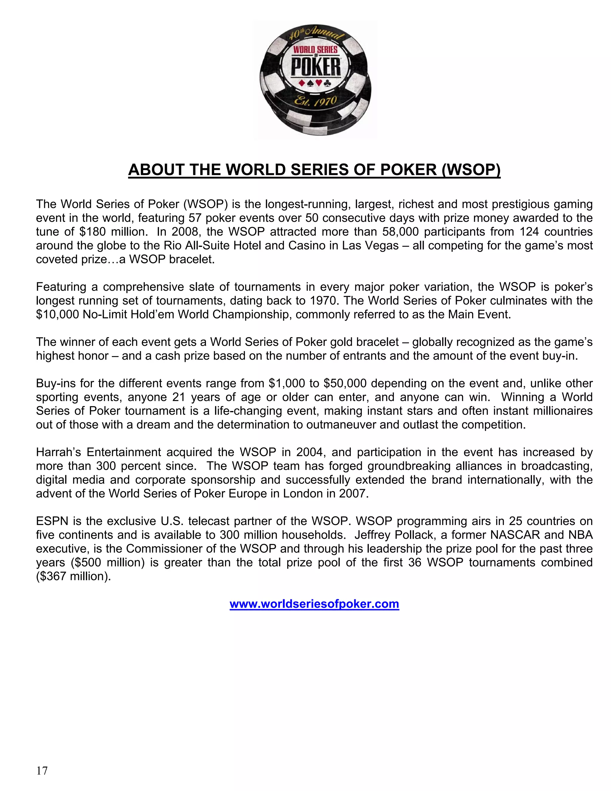 ABOUT THE WORLD SERIES OF POKER (WSOP)

The World Series of Poker (WSOP) is the longest-running, largest, richest and most prestigious gaming
event in the world, featuring 57 poker events over 50 consecutive days with prize money awarded to the
tune of $180 million. In 2008, the WSOP attracted more than 58,000 participants from 124 countries
around the globe to the Rio All-Suite Hotel and Casino in Las Vegas – all competing for the game’s most
coveted prize…a WSOP bracelet.

Featuring a comprehensive slate of tournaments in every major poker variation, the WSOP is poker’s
longest running set of tournaments, dating back to 1970. The World Series of Poker culminates with the
$10,000 No-Limit Hold’em World Championship, commonly referred to as the Main Event.

The winner of each event gets a World Series of Poker gold bracelet – globally recognized as the game’s
highest honor – and a cash prize based on the number of entrants and the amount of the event buy-in.

Buy-ins for the different events range from $1,000 to $50,000 depending on the event and, unlike other
sporting events, anyone 21 years of age or older can enter, and anyone can win. Winning a World
Series of Poker tournament is a life-changing event, making instant stars and often instant millionaires
out of those with a dream and the determination to outmaneuver and outlast the competition.

Harrah’s Entertainment acquired the WSOP in 2004, and participation in the event has increased by
more than 300 percent since. The WSOP team has forged groundbreaking alliances in broadcasting,
digital media and corporate sponsorship and successfully extended the brand internationally, with the
advent of the World Series of Poker Europe in London in 2007.

ESPN is the exclusive U.S. telecast partner of the WSOP. WSOP programming airs in 25 countries on
five continents and is available to 300 million households. Jeffrey Pollack, a former NASCAR and NBA
executive, is the Commissioner of the WSOP and through his leadership the prize pool for the past three
years ($500 million) is greater than the total prize pool of the first 36 WSOP tournaments combined
($367 million).

                                    www.worldseriesofpoker.com




17
 