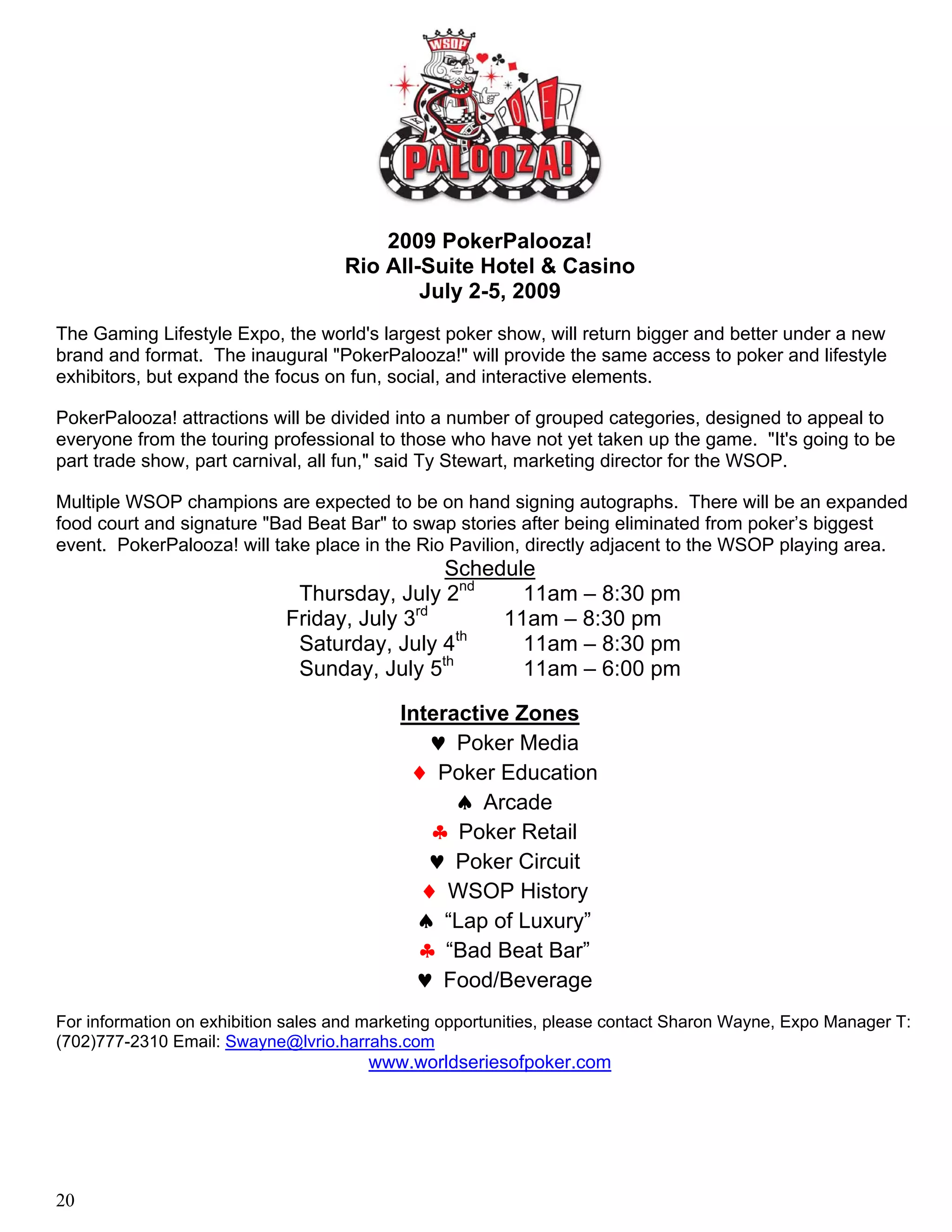 2009 PokerPalooza!
                                    Rio All-Suite Hotel & Casino
                                            July 2-5, 2009
The Gaming Lifestyle Expo, the world's largest poker show, will return bigger and better under a new
brand and format. The inaugural "PokerPalooza!" will provide the same access to poker and lifestyle
exhibitors, but expand the focus on fun, social, and interactive elements.

PokerPalooza! attractions will be divided into a number of grouped categories, designed to appeal to
everyone from the touring professional to those who have not yet taken up the game. "It's going to be
part trade show, part carnival, all fun," said Ty Stewart, marketing director for the WSOP.

Multiple WSOP champions are expected to be on hand signing autographs. There will be an expanded
food court and signature "Bad Beat Bar" to swap stories after being eliminated from poker’s biggest
event. PokerPalooza! will take place in the Rio Pavilion, directly adjacent to the WSOP playing area.
                                                Schedule
                              Thursday, July 2nd       11am – 8:30 pm
                                            rd
                             Friday, July 3          11am – 8:30 pm
                                                  th
                              Saturday, July 4         11am – 8:30 pm
                                               th
                              Sunday, July 5           11am – 6:00 pm

                                           Interactive Zones
                                              ♥ Poker Media
                                            ♦ Poker Education
                                                 ♠ Arcade
                                              ♣ Poker Retail
                                              ♥ Poker Circuit
                                             ♦ WSOP History
                                             ♠ “Lap of Luxury”
                                             ♣ “Bad Beat Bar”
                                             ♥ Food/Beverage
For information on exhibition sales and marketing opportunities, please contact Sharon Wayne, Expo Manager T:
(702)777-2310 Email: Swayne@lvrio.harrahs.com
                                       www.worldseriesofpoker.com




20
 
