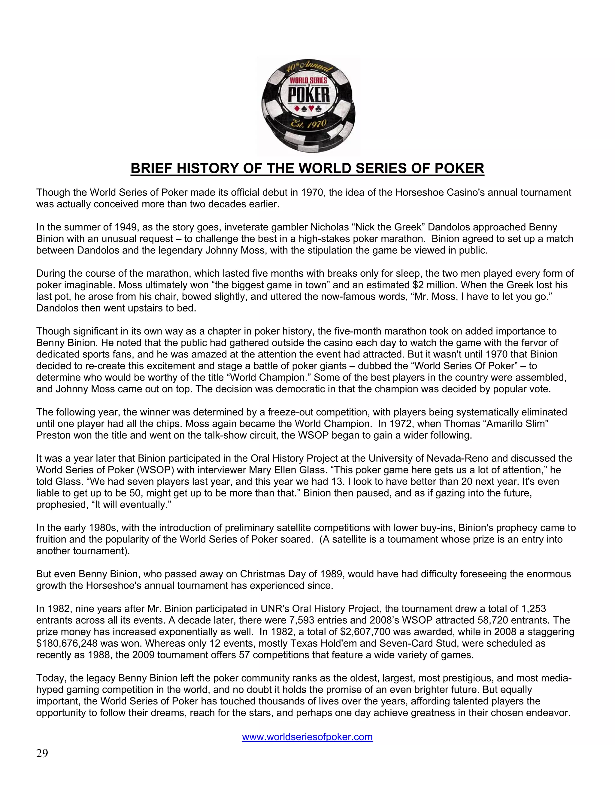 BRIEF HISTORY OF THE WORLD SERIES OF POKER
Though the World Series of Poker made its official debut in 1970, the idea of the Horseshoe Casino's annual tournament
was actually conceived more than two decades earlier.

In the summer of 1949, as the story goes, inveterate gambler Nicholas “Nick the Greek” Dandolos approached Benny
Binion with an unusual request – to challenge the best in a high-stakes poker marathon. Binion agreed to set up a match
between Dandolos and the legendary Johnny Moss, with the stipulation the game be viewed in public.

During the course of the marathon, which lasted five months with breaks only for sleep, the two men played every form of
poker imaginable. Moss ultimately won “the biggest game in town” and an estimated $2 million. When the Greek lost his
last pot, he arose from his chair, bowed slightly, and uttered the now-famous words, “Mr. Moss, I have to let you go.”
Dandolos then went upstairs to bed.

Though significant in its own way as a chapter in poker history, the five-month marathon took on added importance to
Benny Binion. He noted that the public had gathered outside the casino each day to watch the game with the fervor of
dedicated sports fans, and he was amazed at the attention the event had attracted. But it wasn't until 1970 that Binion
decided to re-create this excitement and stage a battle of poker giants – dubbed the “World Series Of Poker” – to
determine who would be worthy of the title “World Champion.” Some of the best players in the country were assembled,
and Johnny Moss came out on top. The decision was democratic in that the champion was decided by popular vote.

The following year, the winner was determined by a freeze-out competition, with players being systematically eliminated
until one player had all the chips. Moss again became the World Champion. In 1972, when Thomas “Amarillo Slim”
Preston won the title and went on the talk-show circuit, the WSOP began to gain a wider following.

It was a year later that Binion participated in the Oral History Project at the University of Nevada-Reno and discussed the
World Series of Poker (WSOP) with interviewer Mary Ellen Glass. “This poker game here gets us a lot of attention,” he
told Glass. “We had seven players last year, and this year we had 13. I look to have better than 20 next year. It's even
liable to get up to be 50, might get up to be more than that.” Binion then paused, and as if gazing into the future,
prophesied, “It will eventually.”

In the early 1980s, with the introduction of preliminary satellite competitions with lower buy-ins, Binion's prophecy came to
fruition and the popularity of the World Series of Poker soared. (A satellite is a tournament whose prize is an entry into
another tournament).

But even Benny Binion, who passed away on Christmas Day of 1989, would have had difficulty foreseeing the enormous
growth the Horseshoe's annual tournament has experienced since.

In 1982, nine years after Mr. Binion participated in UNR's Oral History Project, the tournament drew a total of 1,253
entrants across all its events. A decade later, there were 7,593 entries and 2008’s WSOP attracted 58,720 entrants. The
prize money has increased exponentially as well. In 1982, a total of $2,607,700 was awarded, while in 2008 a staggering
$180,676,248 was won. Whereas only 12 events, mostly Texas Hold'em and Seven-Card Stud, were scheduled as
recently as 1988, the 2009 tournament offers 57 competitions that feature a wide variety of games.

Today, the legacy Benny Binion left the poker community ranks as the oldest, largest, most prestigious, and most media-
hyped gaming competition in the world, and no doubt it holds the promise of an even brighter future. But equally
important, the World Series of Poker has touched thousands of lives over the years, affording talented players the
opportunity to follow their dreams, reach for the stars, and perhaps one day achieve greatness in their chosen endeavor.

                                               www.worldseriesofpoker.com
29
 