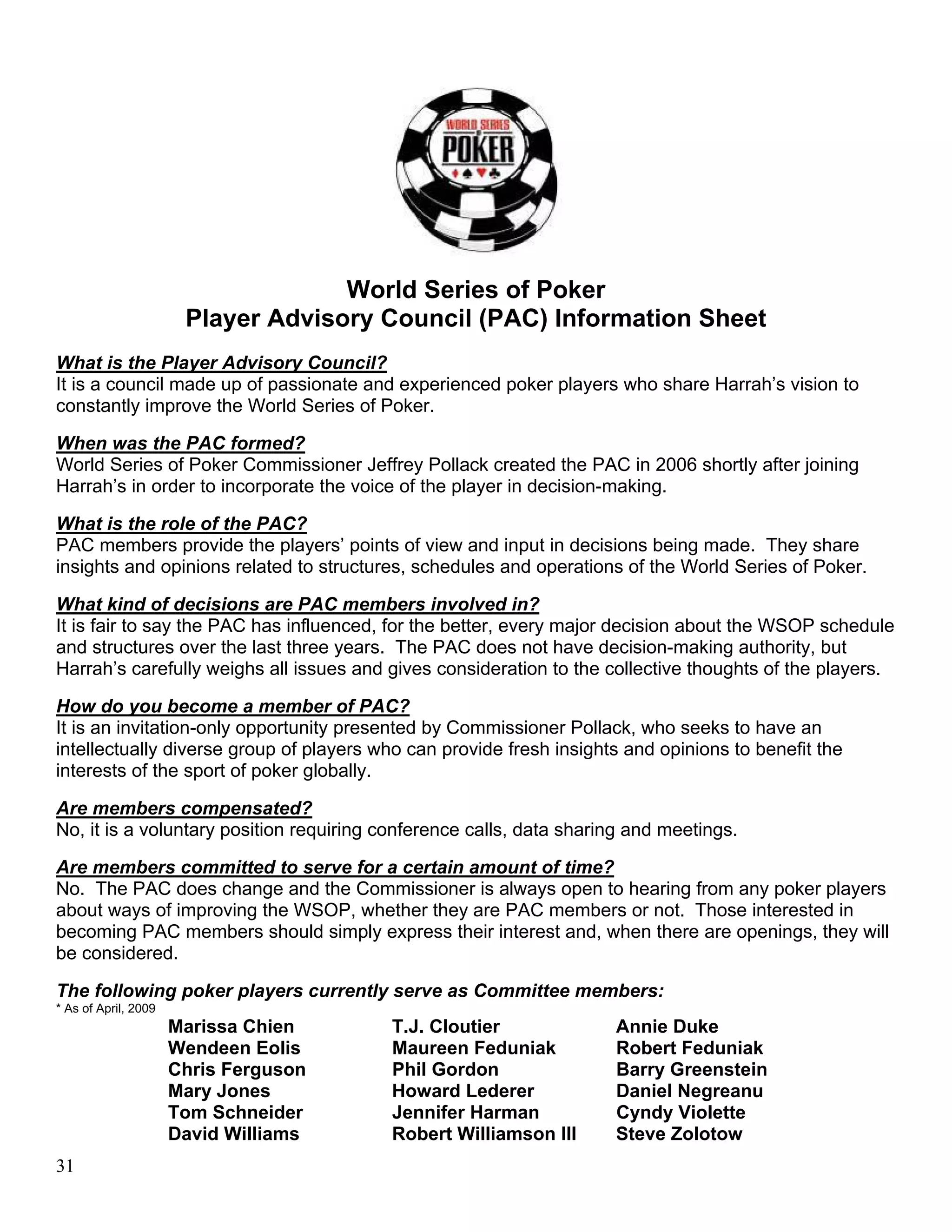 World Series of Poker
                       Player Advisory Council (PAC) Information Sheet
What is the Player Advisory Council?
It is a council made up of passionate and experienced poker players who share Harrah’s vision to
constantly improve the World Series of Poker.

When was the PAC formed?
World Series of Poker Commissioner Jeffrey Pollack created the PAC in 2006 shortly after joining
Harrah’s in order to incorporate the voice of the player in decision-making.

What is the role of the PAC?
PAC members provide the players’ points of view and input in decisions being made. They share
insights and opinions related to structures, schedules and operations of the World Series of Poker.

What kind of decisions are PAC members involved in?
It is fair to say the PAC has influenced, for the better, every major decision about the WSOP schedule
and structures over the last three years. The PAC does not have decision-making authority, but
Harrah’s carefully weighs all issues and gives consideration to the collective thoughts of the players.

How do you become a member of PAC?
It is an invitation-only opportunity presented by Commissioner Pollack, who seeks to have an
intellectually diverse group of players who can provide fresh insights and opinions to benefit the
interests of the sport of poker globally.

Are members compensated?
No, it is a voluntary position requiring conference calls, data sharing and meetings.

Are members committed to serve for a certain amount of time?
No. The PAC does change and the Commissioner is always open to hearing from any poker players
about ways of improving the WSOP, whether they are PAC members or not. Those interested in
becoming PAC members should simply express their interest and, when there are openings, they will
be considered.

The following poker players currently serve as Committee members:
* As of April, 2009
                      Marissa Chien      T.J. Cloutier               Annie Duke
                      Wendeen Eolis      Maureen Feduniak            Robert Feduniak
                      Chris Ferguson     Phil Gordon                 Barry Greenstein
                      Mary Jones         Howard Lederer              Daniel Negreanu
                      Tom Schneider      Jennifer Harman             Cyndy Violette
                      David Williams     Robert Williamson III       Steve Zolotow
31
 