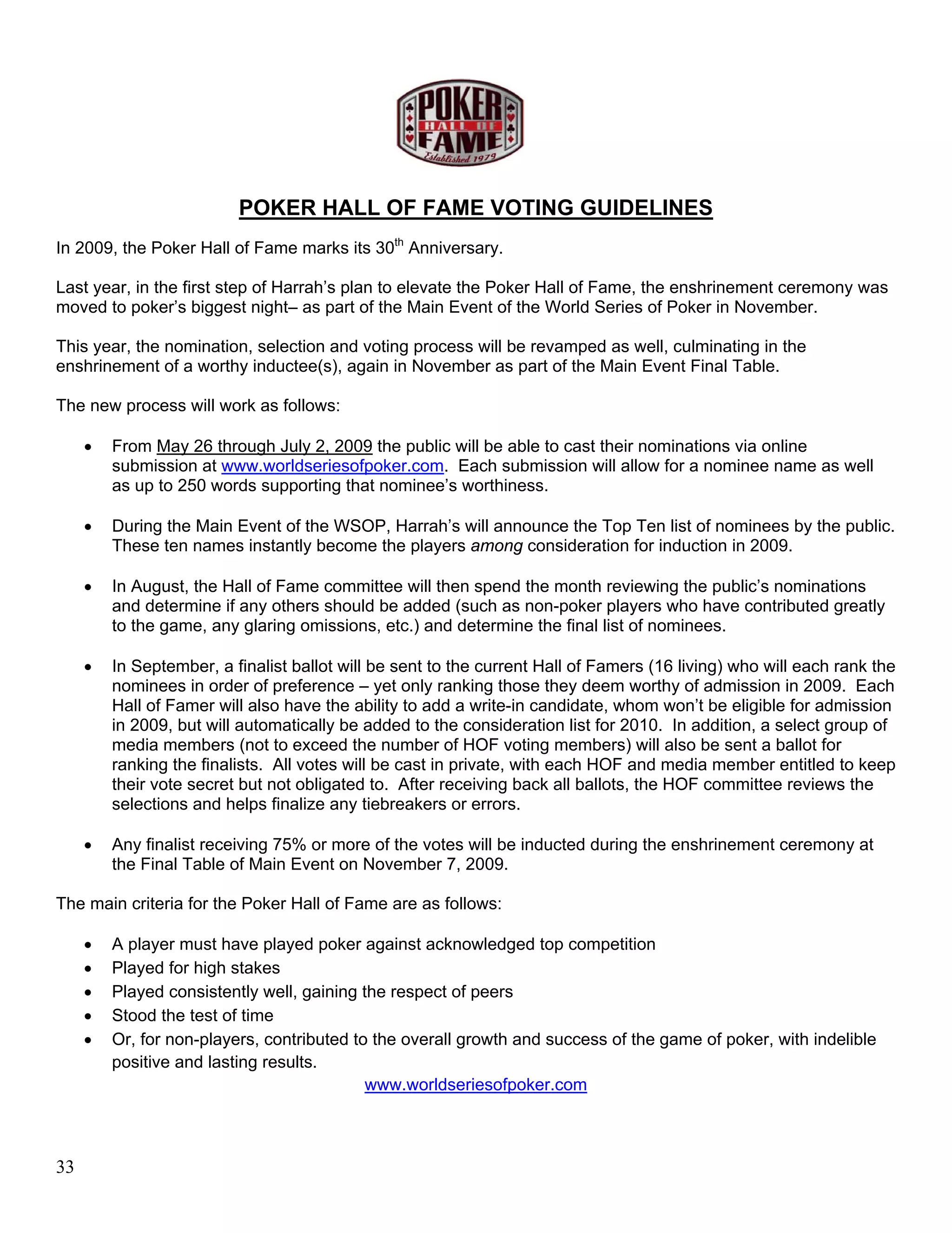 POKER HALL OF FAME VOTING GUIDELINES
In 2009, the Poker Hall of Fame marks its 30th Anniversary.

Last year, in the first step of Harrah’s plan to elevate the Poker Hall of Fame, the enshrinement ceremony was
moved to poker’s biggest night– as part of the Main Event of the World Series of Poker in November.

This year, the nomination, selection and voting process will be revamped as well, culminating in the
enshrinement of a worthy inductee(s), again in November as part of the Main Event Final Table.

The new process will work as follows:

     •   From May 26 through July 2, 2009 the public will be able to cast their nominations via online
         submission at www.worldseriesofpoker.com. Each submission will allow for a nominee name as well
         as up to 250 words supporting that nominee’s worthiness.

     •   During the Main Event of the WSOP, Harrah’s will announce the Top Ten list of nominees by the public.
         These ten names instantly become the players among consideration for induction in 2009.

     •   In August, the Hall of Fame committee will then spend the month reviewing the public’s nominations
         and determine if any others should be added (such as non-poker players who have contributed greatly
         to the game, any glaring omissions, etc.) and determine the final list of nominees.

     •   In September, a finalist ballot will be sent to the current Hall of Famers (16 living) who will each rank the
         nominees in order of preference – yet only ranking those they deem worthy of admission in 2009. Each
         Hall of Famer will also have the ability to add a write-in candidate, whom won’t be eligible for admission
         in 2009, but will automatically be added to the consideration list for 2010. In addition, a select group of
         media members (not to exceed the number of HOF voting members) will also be sent a ballot for
         ranking the finalists. All votes will be cast in private, with each HOF and media member entitled to keep
         their vote secret but not obligated to. After receiving back all ballots, the HOF committee reviews the
         selections and helps finalize any tiebreakers or errors.

     •   Any finalist receiving 75% or more of the votes will be inducted during the enshrinement ceremony at
         the Final Table of Main Event on November 7, 2009.

The main criteria for the Poker Hall of Fame are as follows:

     •   A player must have played poker against acknowledged top competition
     •   Played for high stakes
     •   Played consistently well, gaining the respect of peers
     •   Stood the test of time
     •   Or, for non-players, contributed to the overall growth and success of the game of poker, with indelible
         positive and lasting results.
                                            www.worldseriesofpoker.com



33
 
