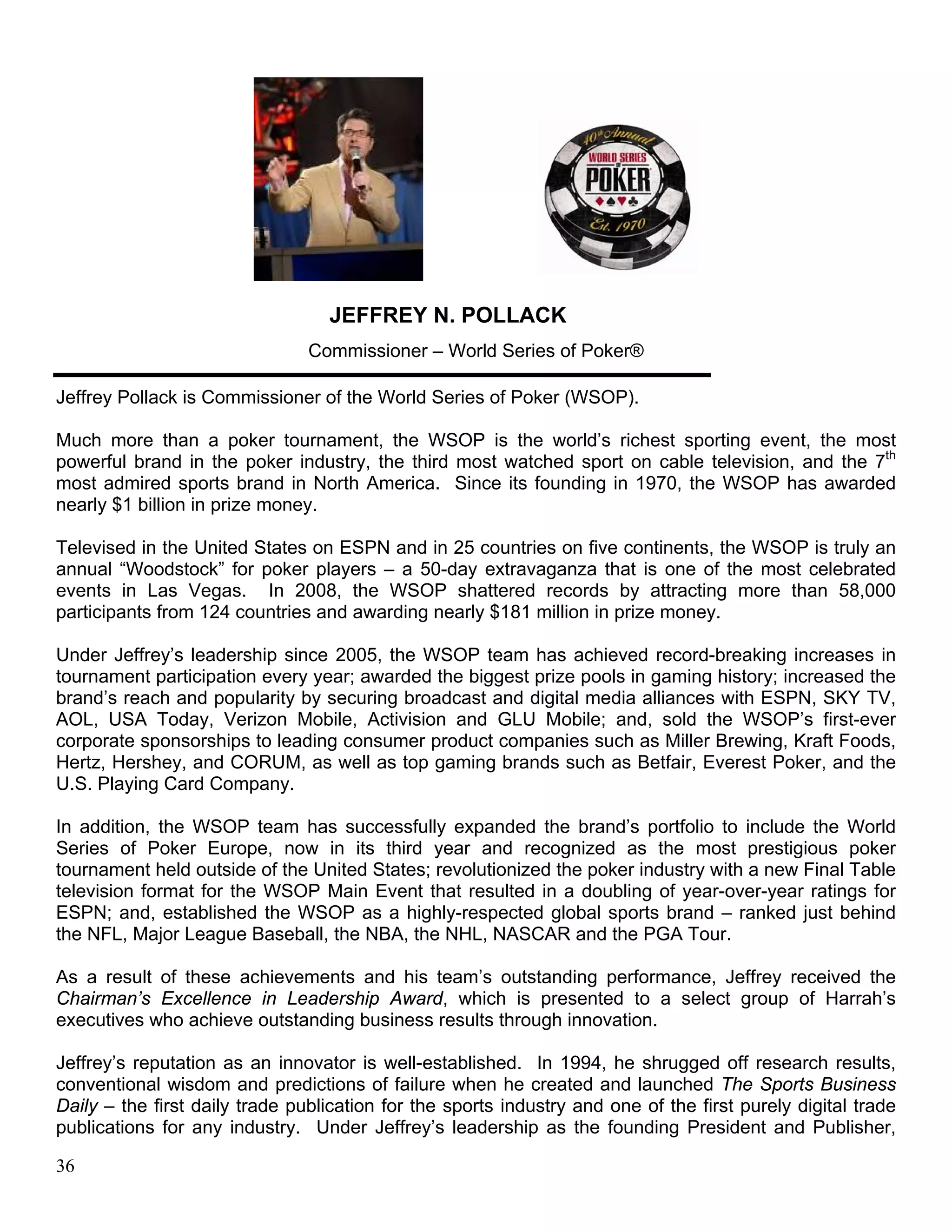 JEFFREY N. POLLACK
                                Commissioner – World Series of Poker®

Jeffrey Pollack is Commissioner of the World Series of Poker (WSOP).

Much more than a poker tournament, the WSOP is the world’s richest sporting event, the most
powerful brand in the poker industry, the third most watched sport on cable television, and the 7th
most admired sports brand in North America. Since its founding in 1970, the WSOP has awarded
nearly $1 billion in prize money.

Televised in the United States on ESPN and in 25 countries on five continents, the WSOP is truly an
annual “Woodstock” for poker players – a 50-day extravaganza that is one of the most celebrated
events in Las Vegas. In 2008, the WSOP shattered records by attracting more than 58,000
participants from 124 countries and awarding nearly $181 million in prize money.

Under Jeffrey’s leadership since 2005, the WSOP team has achieved record-breaking increases in
tournament participation every year; awarded the biggest prize pools in gaming history; increased the
brand’s reach and popularity by securing broadcast and digital media alliances with ESPN, SKY TV,
AOL, USA Today, Verizon Mobile, Activision and GLU Mobile; and, sold the WSOP’s first-ever
corporate sponsorships to leading consumer product companies such as Miller Brewing, Kraft Foods,
Hertz, Hershey, and CORUM, as well as top gaming brands such as Betfair, Everest Poker, and the
U.S. Playing Card Company.

In addition, the WSOP team has successfully expanded the brand’s portfolio to include the World
Series of Poker Europe, now in its third year and recognized as the most prestigious poker
tournament held outside of the United States; revolutionized the poker industry with a new Final Table
television format for the WSOP Main Event that resulted in a doubling of year-over-year ratings for
ESPN; and, established the WSOP as a highly-respected global sports brand – ranked just behind
the NFL, Major League Baseball, the NBA, the NHL, NASCAR and the PGA Tour.

As a result of these achievements and his team’s outstanding performance, Jeffrey received the
Chairman’s Excellence in Leadership Award, which is presented to a select group of Harrah’s
executives who achieve outstanding business results through innovation.

Jeffrey’s reputation as an innovator is well-established. In 1994, he shrugged off research results,
conventional wisdom and predictions of failure when he created and launched The Sports Business
Daily – the first daily trade publication for the sports industry and one of the first purely digital trade
publications for any industry. Under Jeffrey’s leadership as the founding President and Publisher,

36
 