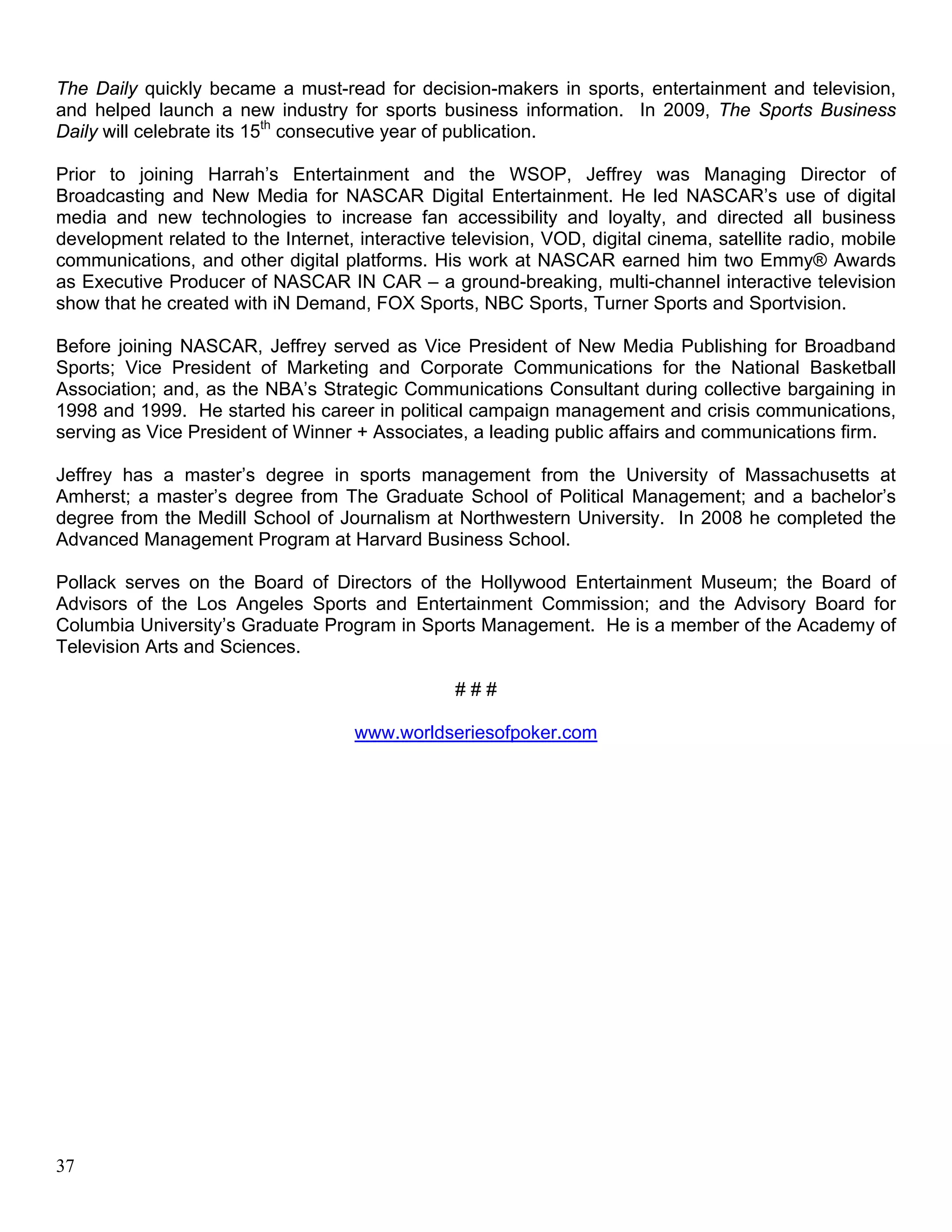 The Daily quickly became a must-read for decision-makers in sports, entertainment and television,
and helped launch a new industry for sports business information. In 2009, The Sports Business
Daily will celebrate its 15th consecutive year of publication.

Prior to joining Harrah’s Entertainment and the WSOP, Jeffrey was Managing Director of
Broadcasting and New Media for NASCAR Digital Entertainment. He led NASCAR’s use of digital
media and new technologies to increase fan accessibility and loyalty, and directed all business
development related to the Internet, interactive television, VOD, digital cinema, satellite radio, mobile
communications, and other digital platforms. His work at NASCAR earned him two Emmy® Awards
as Executive Producer of NASCAR IN CAR – a ground-breaking, multi-channel interactive television
show that he created with iN Demand, FOX Sports, NBC Sports, Turner Sports and Sportvision.

Before joining NASCAR, Jeffrey served as Vice President of New Media Publishing for Broadband
Sports; Vice President of Marketing and Corporate Communications for the National Basketball
Association; and, as the NBA’s Strategic Communications Consultant during collective bargaining in
1998 and 1999. He started his career in political campaign management and crisis communications,
serving as Vice President of Winner + Associates, a leading public affairs and communications firm.

Jeffrey has a master’s degree in sports management from the University of Massachusetts at
Amherst; a master’s degree from The Graduate School of Political Management; and a bachelor’s
degree from the Medill School of Journalism at Northwestern University. In 2008 he completed the
Advanced Management Program at Harvard Business School.

Pollack serves on the Board of Directors of the Hollywood Entertainment Museum; the Board of
Advisors of the Los Angeles Sports and Entertainment Commission; and the Advisory Board for
Columbia University’s Graduate Program in Sports Management. He is a member of the Academy of
Television Arts and Sciences.

                                                 ###

                                     www.worldseriesofpoker.com




37
 