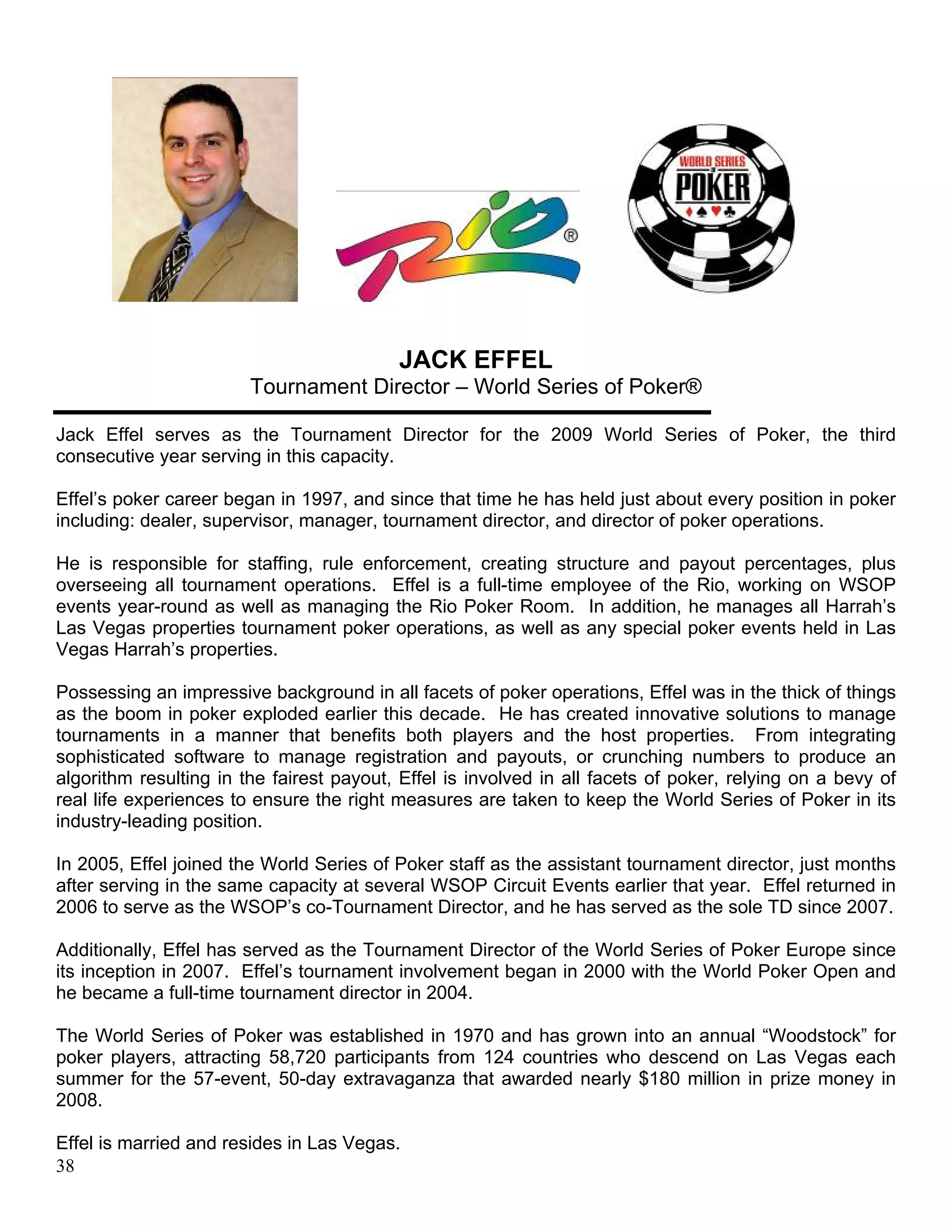 JACK EFFEL
                        Tournament Director – World Series of Poker®

Jack Effel serves as the Tournament Director for the 2009 World Series of Poker, the third
consecutive year serving in this capacity.

Effel’s poker career began in 1997, and since that time he has held just about every position in poker
including: dealer, supervisor, manager, tournament director, and director of poker operations.

He is responsible for staffing, rule enforcement, creating structure and payout percentages, plus
overseeing all tournament operations. Effel is a full-time employee of the Rio, working on WSOP
events year-round as well as managing the Rio Poker Room. In addition, he manages all Harrah’s
Las Vegas properties tournament poker operations, as well as any special poker events held in Las
Vegas Harrah’s properties.

Possessing an impressive background in all facets of poker operations, Effel was in the thick of things
as the boom in poker exploded earlier this decade. He has created innovative solutions to manage
tournaments in a manner that benefits both players and the host properties. From integrating
sophisticated software to manage registration and payouts, or crunching numbers to produce an
algorithm resulting in the fairest payout, Effel is involved in all facets of poker, relying on a bevy of
real life experiences to ensure the right measures are taken to keep the World Series of Poker in its
industry-leading position.

In 2005, Effel joined the World Series of Poker staff as the assistant tournament director, just months
after serving in the same capacity at several WSOP Circuit Events earlier that year. Effel returned in
2006 to serve as the WSOP’s co-Tournament Director, and he has served as the sole TD since 2007.

Additionally, Effel has served as the Tournament Director of the World Series of Poker Europe since
its inception in 2007. Effel’s tournament involvement began in 2000 with the World Poker Open and
he became a full-time tournament director in 2004.

The World Series of Poker was established in 1970 and has grown into an annual “Woodstock” for
poker players, attracting 58,720 participants from 124 countries who descend on Las Vegas each
summer for the 57-event, 50-day extravaganza that awarded nearly $180 million in prize money in
2008.

Effel is married and resides in Las Vegas.
38
 