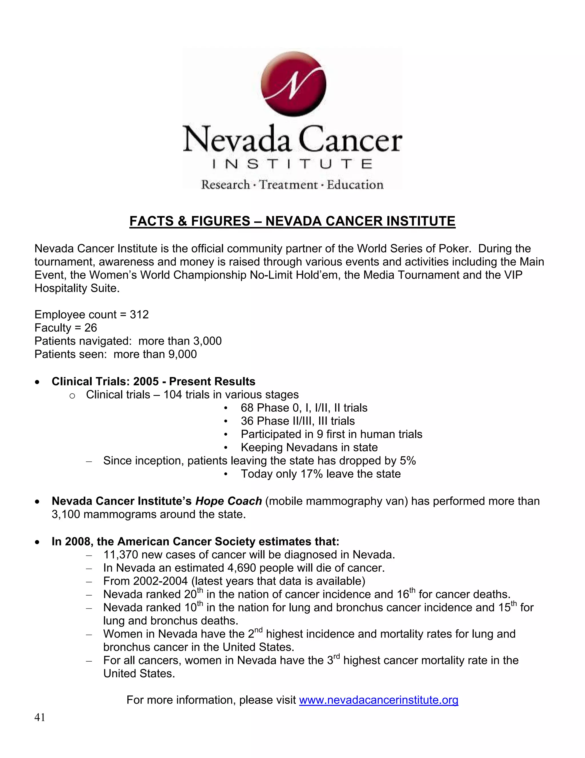 FACTS & FIGURES – NEVADA CANCER INSTITUTE
Nevada Cancer Institute is the official community partner of the World Series of Poker. During the
tournament, awareness and money is raised through various events and activities including the Main
Event, the Women’s World Championship No-Limit Hold’em, the Media Tournament and the VIP
Hospitality Suite.

Employee count = 312
Faculty = 26
Patients navigated: more than 3,000
Patients seen: more than 9,000

•    Clinical Trials: 2005 - Present Results
        o Clinical trials – 104 trials in various stages
                                          • 68 Phase 0, I, I/II, II trials
                                          • 36 Phase II/III, III trials
                                          • Participated in 9 first in human trials
                                          • Keeping Nevadans in state
           – Since inception, patients leaving the state has dropped by 5%
                                          • Today only 17% leave the state

•    Nevada Cancer Institute’s Hope Coach (mobile mammography van) has performed more than
     3,100 mammograms around the state.

•    In 2008, the American Cancer Society estimates that:
           – 11,370 new cases of cancer will be diagnosed in Nevada.
           – In Nevada an estimated 4,690 people will die of cancer.
           – From 2002-2004 (latest years that data is available)
           – Nevada ranked 20th in the nation of cancer incidence and 16th for cancer deaths.
           – Nevada ranked 10th in the nation for lung and bronchus cancer incidence and 15th for
               lung and bronchus deaths.
           – Women in Nevada have the 2nd highest incidence and mortality rates for lung and
               bronchus cancer in the United States.
           – For all cancers, women in Nevada have the 3rd highest cancer mortality rate in the
               United States.

                    For more information, please visit www.nevadacancerinstitute.org
41
 