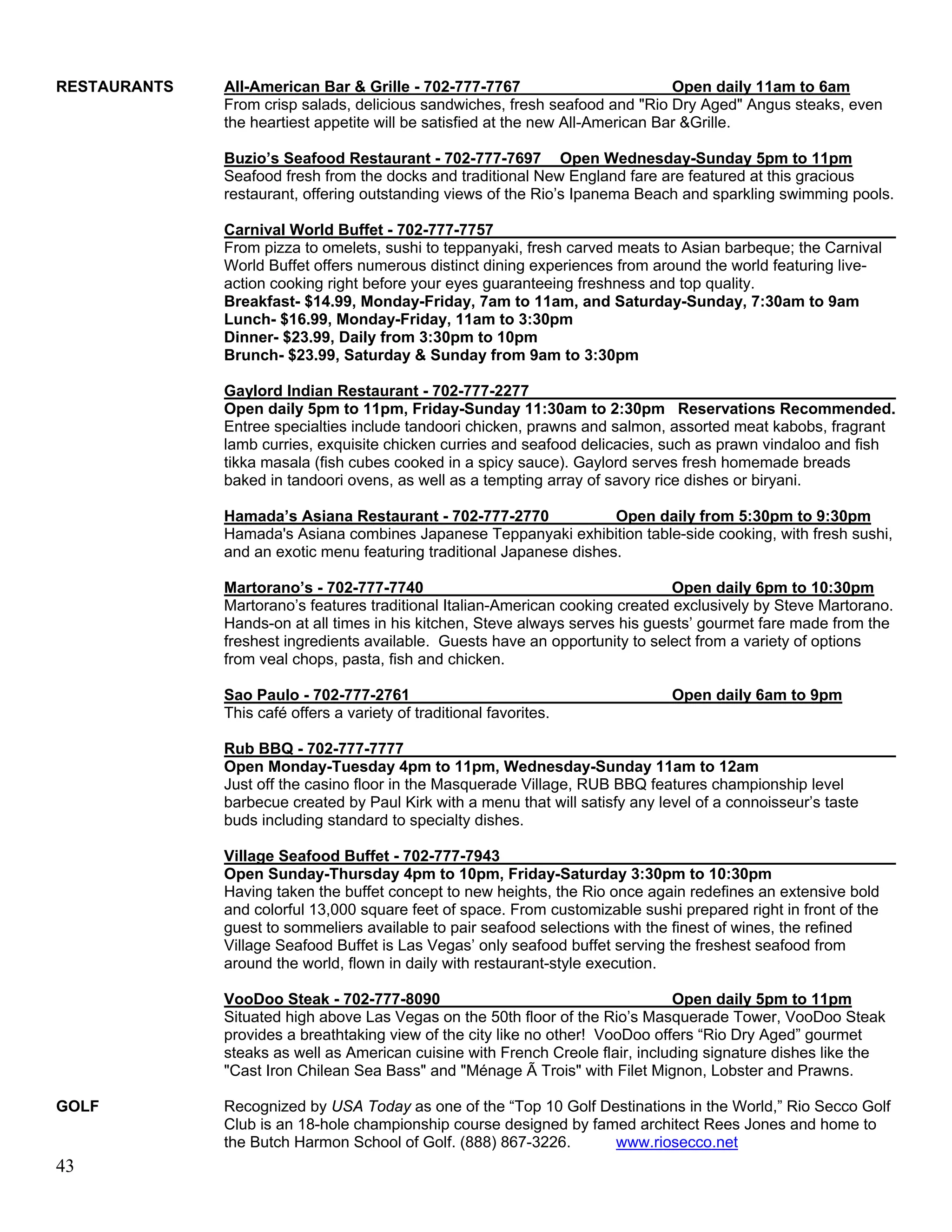 RESTAURANTS   All-American Bar & Grille - 702-777-7767                           Open daily 11am to 6am
              From crisp salads, delicious sandwiches, fresh seafood and "Rio Dry Aged" Angus steaks, even
              the heartiest appetite will be satisfied at the new All-American Bar &Grille.

              Buzio’s Seafood Restaurant - 702-777-7697 Open Wednesday-Sunday 5pm to 11pm
              Seafood fresh from the docks and traditional New England fare are featured at this gracious
              restaurant, offering outstanding views of the Rio’s Ipanema Beach and sparkling swimming pools.

              Carnival World Buffet - 702-777-7757
              From pizza to omelets, sushi to teppanyaki, fresh carved meats to Asian barbeque; the Carnival
              World Buffet offers numerous distinct dining experiences from around the world featuring live-
              action cooking right before your eyes guaranteeing freshness and top quality.
              Breakfast- $14.99, Monday-Friday, 7am to 11am, and Saturday-Sunday, 7:30am to 9am
              Lunch- $16.99, Monday-Friday, 11am to 3:30pm
              Dinner- $23.99, Daily from 3:30pm to 10pm
              Brunch- $23.99, Saturday & Sunday from 9am to 3:30pm

              Gaylord Indian Restaurant - 702-777-2277
              Open daily 5pm to 11pm, Friday-Sunday 11:30am to 2:30pm Reservations Recommended.
              Entree specialties include tandoori chicken, prawns and salmon, assorted meat kabobs, fragrant
              lamb curries, exquisite chicken curries and seafood delicacies, such as prawn vindaloo and fish
              tikka masala (fish cubes cooked in a spicy sauce). Gaylord serves fresh homemade breads
              baked in tandoori ovens, as well as a tempting array of savory rice dishes or biryani.

              Hamada’s Asiana Restaurant - 702-777-2770               Open daily from 5:30pm to 9:30pm
              Hamada's Asiana combines Japanese Teppanyaki exhibition table-side cooking, with fresh sushi,
              and an exotic menu featuring traditional Japanese dishes.

              Martorano’s - 702-777-7740                                        Open daily 6pm to 10:30pm
              Martorano’s features traditional Italian-American cooking created exclusively by Steve Martorano.
              Hands-on at all times in his kitchen, Steve always serves his guests’ gourmet fare made from the
              freshest ingredients available. Guests have an opportunity to select from a variety of options
              from veal chops, pasta, fish and chicken.

              Sao Paulo - 702-777-2761                                          Open daily 6am to 9pm
              This café offers a variety of traditional favorites.

              Rub BBQ - 702-777-7777
              Open Monday-Tuesday 4pm to 11pm, Wednesday-Sunday 11am to 12am
              Just off the casino floor in the Masquerade Village, RUB BBQ features championship level
              barbecue created by Paul Kirk with a menu that will satisfy any level of a connoisseur’s taste
              buds including standard to specialty dishes.

              Village Seafood Buffet - 702-777-7943
              Open Sunday-Thursday 4pm to 10pm, Friday-Saturday 3:30pm to 10:30pm
              Having taken the buffet concept to new heights, the Rio once again redefines an extensive bold
              and colorful 13,000 square feet of space. From customizable sushi prepared right in front of the
              guest to sommeliers available to pair seafood selections with the finest of wines, the refined
              Village Seafood Buffet is Las Vegas’ only seafood buffet serving the freshest seafood from
              around the world, flown in daily with restaurant-style execution.

              VooDoo Steak - 702-777-8090                                       Open daily 5pm to 11pm
              Situated high above Las Vegas on the 50th floor of the Rio’s Masquerade Tower, VooDoo Steak
              provides a breathtaking view of the city like no other! VooDoo offers “Rio Dry Aged” gourmet
              steaks as well as American cuisine with French Creole flair, including signature dishes like the
              "Cast Iron Chilean Sea Bass" and "Ménage Ã Trois" with Filet Mignon, Lobster and Prawns.

GOLF          Recognized by USA Today as one of the “Top 10 Golf Destinations in the World,” Rio Secco Golf
              Club is an 18-hole championship course designed by famed architect Rees Jones and home to
              the Butch Harmon School of Golf. (888) 867-3226.      www.riosecco.net
43
 