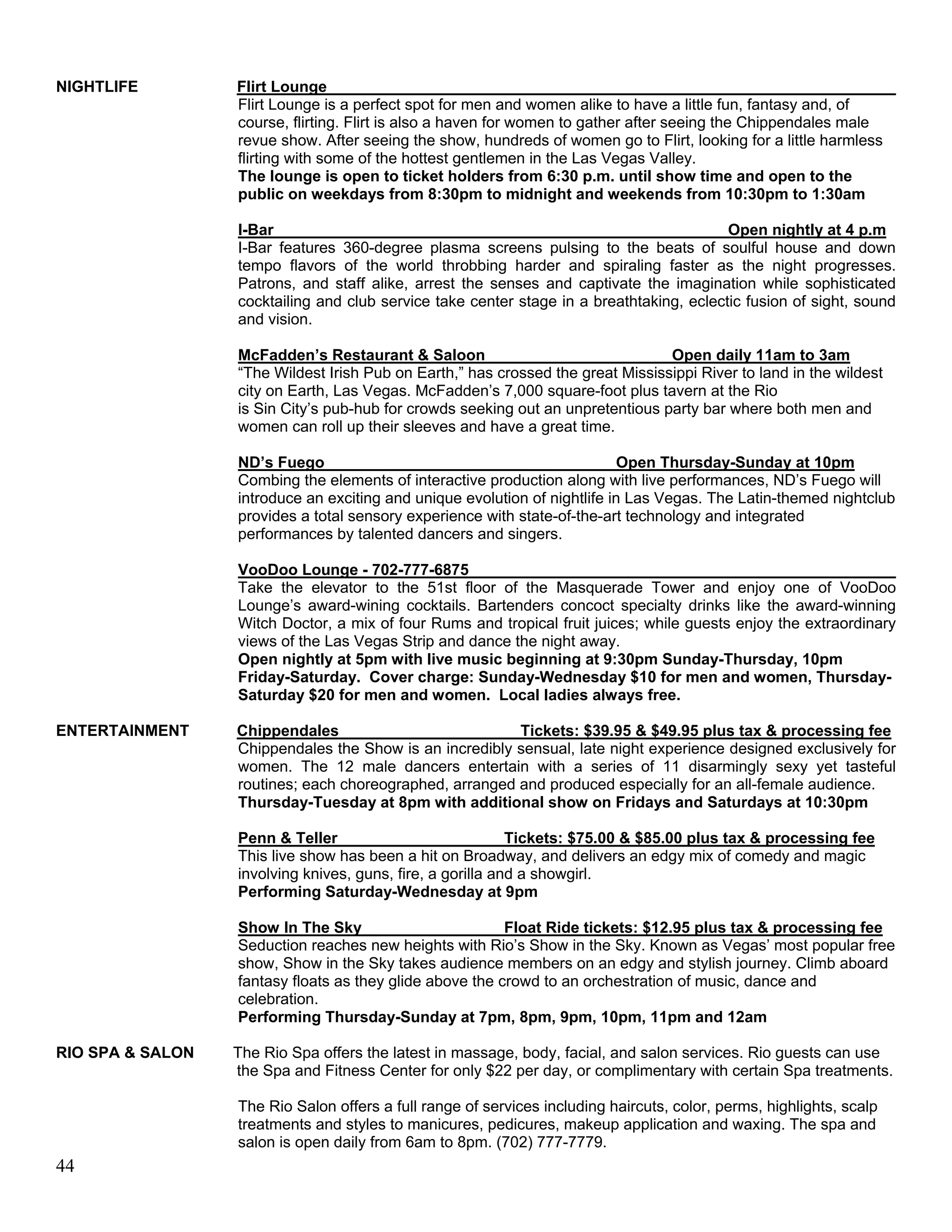 NIGHTLIFE         Flirt Lounge
                  Flirt Lounge is a perfect spot for men and women alike to have a little fun, fantasy and, of
                  course, flirting. Flirt is also a haven for women to gather after seeing the Chippendales male
                  revue show. After seeing the show, hundreds of women go to Flirt, looking for a little harmless
                  flirting with some of the hottest gentlemen in the Las Vegas Valley.
                  The lounge is open to ticket holders from 6:30 p.m. until show time and open to the
                  public on weekdays from 8:30pm to midnight and weekends from 10:30pm to 1:30am

                  I-Bar                                                                   Open nightly at 4 p.m
                  I-Bar features 360-degree plasma screens pulsing to the beats of soulful house and down
                  tempo flavors of the world throbbing harder and spiraling faster as the night progresses.
                  Patrons, and staff alike, arrest the senses and captivate the imagination while sophisticated
                  cocktailing and club service take center stage in a breathtaking, eclectic fusion of sight, sound
                  and vision.

                  McFadden’s Restaurant & Saloon                                 Open daily 11am to 3am
                  “The Wildest Irish Pub on Earth,” has crossed the great Mississippi River to land in the wildest
                  city on Earth, Las Vegas. McFadden’s 7,000 square-foot plus tavern at the Rio
                  is Sin City’s pub-hub for crowds seeking out an unpretentious party bar where both men and
                  women can roll up their sleeves and have a great time.

                  ND’s Fuego                                                Open Thursday-Sunday at 10pm
                  Combing the elements of interactive production along with live performances, ND’s Fuego will
                  introduce an exciting and unique evolution of nightlife in Las Vegas. The Latin-themed nightclub
                  provides a total sensory experience with state-of-the-art technology and integrated
                  performances by talented dancers and singers.

                  VooDoo Lounge - 702-777-6875
                  Take the elevator to the 51st floor of the Masquerade Tower and enjoy one of VooDoo
                  Lounge’s award-wining cocktails. Bartenders concoct specialty drinks like the award-winning
                  Witch Doctor, a mix of four Rums and tropical fruit juices; while guests enjoy the extraordinary
                  views of the Las Vegas Strip and dance the night away.
                  Open nightly at 5pm with live music beginning at 9:30pm Sunday-Thursday, 10pm
                  Friday-Saturday. Cover charge: Sunday-Wednesday $10 for men and women, Thursday-
                  Saturday $20 for men and women. Local ladies always free.

ENTERTAINMENT     Chippendales                           Tickets: $39.95 & $49.95 plus tax & processing fee
                  Chippendales the Show is an incredibly sensual, late night experience designed exclusively for
                  women. The 12 male dancers entertain with a series of 11 disarmingly sexy yet tasteful
                  routines; each choreographed, arranged and produced especially for an all-female audience.
                  Thursday-Tuesday at 8pm with additional show on Fridays and Saturdays at 10:30pm

                  Penn & Teller                             Tickets: $75.00 & $85.00 plus tax & processing fee
                  This live show has been a hit on Broadway, and delivers an edgy mix of comedy and magic
                  involving knives, guns, fire, a gorilla and a showgirl.
                  Performing Saturday-Wednesday at 9pm

                  Show In The Sky                         Float Ride tickets: $12.95 plus tax & processing fee
                  Seduction reaches new heights with Rio’s Show in the Sky. Known as Vegas’ most popular free
                  show, Show in the Sky takes audience members on an edgy and stylish journey. Climb aboard
                  fantasy floats as they glide above the crowd to an orchestration of music, dance and
                  celebration.
                  Performing Thursday-Sunday at 7pm, 8pm, 9pm, 10pm, 11pm and 12am

RIO SPA & SALON   The Rio Spa offers the latest in massage, body, facial, and salon services. Rio guests can use
                  the Spa and Fitness Center for only $22 per day, or complimentary with certain Spa treatments.

                  The Rio Salon offers a full range of services including haircuts, color, perms, highlights, scalp
                  treatments and styles to manicures, pedicures, makeup application and waxing. The spa and
                  salon is open daily from 6am to 8pm. (702) 777-7779.
44
 