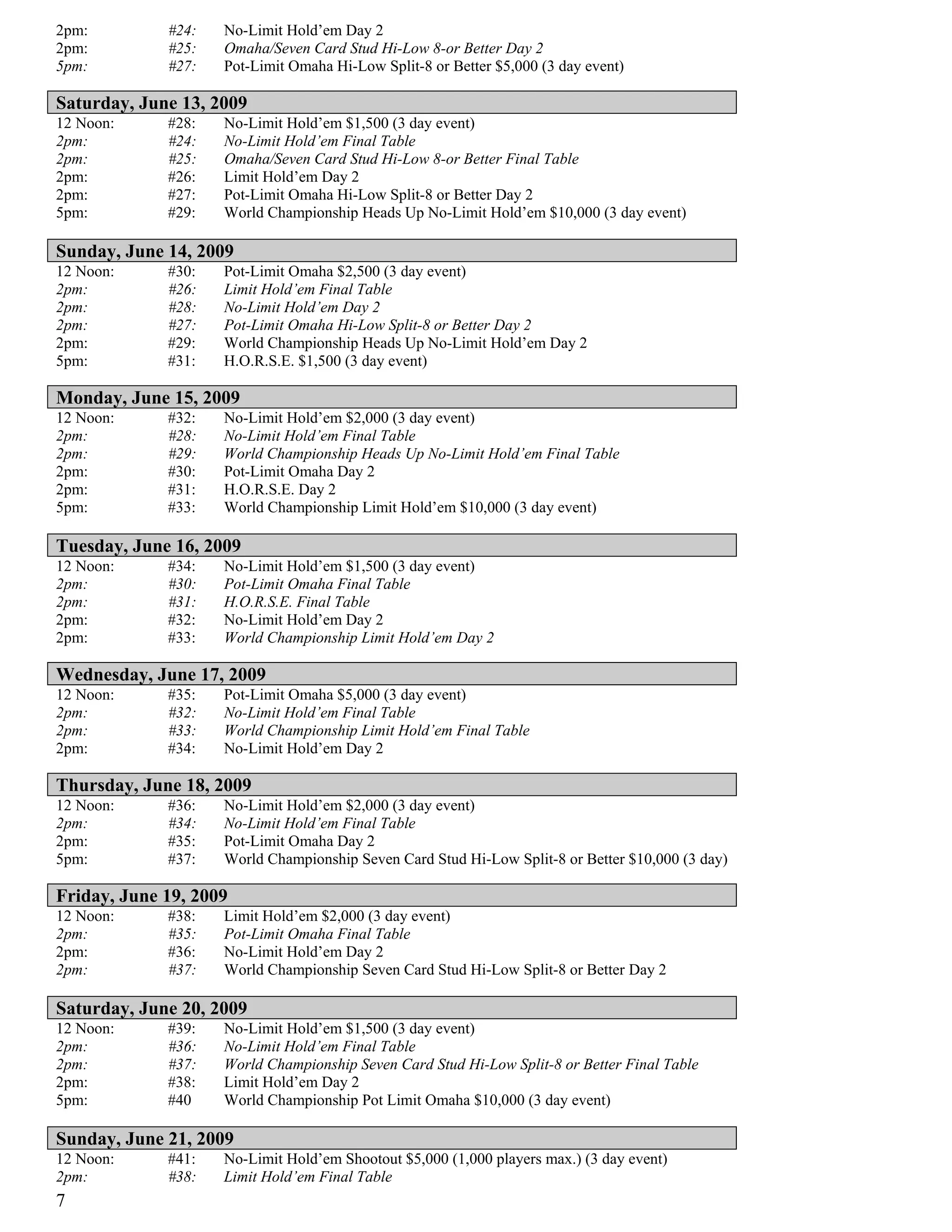 2pm:         #24:   No-Limit Hold’em Day 2
2pm:         #25:   Omaha/Seven Card Stud Hi-Low 8-or Better Day 2
5pm:         #27:   Pot-Limit Omaha Hi-Low Split-8 or Better $5,000 (3 day event)

Saturday, June 13, 2009
12 Noon:     #28:   No-Limit Hold’em $1,500 (3 day event)
2pm:         #24:   No-Limit Hold’em Final Table
2pm:         #25:   Omaha/Seven Card Stud Hi-Low 8-or Better Final Table
2pm:         #26:   Limit Hold’em Day 2
2pm:         #27:   Pot-Limit Omaha Hi-Low Split-8 or Better Day 2
5pm:         #29:   World Championship Heads Up No-Limit Hold’em $10,000 (3 day event)

Sunday, June 14, 2009
12 Noon:     #30:   Pot-Limit Omaha $2,500 (3 day event)
2pm:         #26:   Limit Hold’em Final Table
2pm:         #28:   No-Limit Hold’em Day 2
2pm:         #27:   Pot-Limit Omaha Hi-Low Split-8 or Better Day 2
2pm:         #29:   World Championship Heads Up No-Limit Hold’em Day 2
5pm:         #31:   H.O.R.S.E. $1,500 (3 day event)

Monday, June 15, 2009
12 Noon:     #32:   No-Limit Hold’em $2,000 (3 day event)
2pm:         #28:   No-Limit Hold’em Final Table
2pm:         #29:   World Championship Heads Up No-Limit Hold’em Final Table
2pm:         #30:   Pot-Limit Omaha Day 2
2pm:         #31:   H.O.R.S.E. Day 2
5pm:         #33:   World Championship Limit Hold’em $10,000 (3 day event)

Tuesday, June 16, 2009
12 Noon:     #34:   No-Limit Hold’em $1,500 (3 day event)
2pm:         #30:   Pot-Limit Omaha Final Table
2pm:         #31:   H.O.R.S.E. Final Table
2pm:         #32:   No-Limit Hold’em Day 2
2pm:         #33:   World Championship Limit Hold’em Day 2

Wednesday, June 17, 2009
12 Noon:     #35:   Pot-Limit Omaha $5,000 (3 day event)
2pm:         #32:   No-Limit Hold’em Final Table
2pm:         #33:   World Championship Limit Hold’em Final Table
2pm:         #34:   No-Limit Hold’em Day 2

Thursday, June 18, 2009
12 Noon:     #36:   No-Limit Hold’em $2,000 (3 day event)
2pm:         #34:   No-Limit Hold’em Final Table
2pm:         #35:   Pot-Limit Omaha Day 2
5pm:         #37:   World Championship Seven Card Stud Hi-Low Split-8 or Better $10,000 (3 day)

Friday, June 19, 2009
12 Noon:     #38:   Limit Hold’em $2,000 (3 day event)
2pm:         #35:   Pot-Limit Omaha Final Table
2pm:         #36:   No-Limit Hold’em Day 2
2pm:         #37:   World Championship Seven Card Stud Hi-Low Split-8 or Better Day 2

Saturday, June 20, 2009
12 Noon:     #39:   No-Limit Hold’em $1,500 (3 day event)
2pm:         #36:   No-Limit Hold’em Final Table
2pm:         #37:   World Championship Seven Card Stud Hi-Low Split-8 or Better Final Table
2pm:         #38:   Limit Hold’em Day 2
5pm:         #40    World Championship Pot Limit Omaha $10,000 (3 day event)

Sunday, June 21, 2009
12 Noon:     #41:   No-Limit Hold’em Shootout $5,000 (1,000 players max.) (3 day event)
2pm:         #38:   Limit Hold’em Final Table
7
 