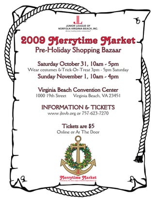 2009 Merrytime Market
    Pre-Holiday Shopping Bazaar
     Saturday October 31, 10am - 5pm
 Wear costumes &Trick-Or-Treat 3pm - 5pm Saturday
     Sunday November 1, 10am - 4pm

     Virginia Beach Convention Center
    1000 19th Street                  Virginia Beach, VA 23451

       INFORMATION & TICKETS
          www.jlnvb.org or 757-623-7270

                   Tickets are $5
               Online or At The Door




                Merrytime Market
                Presented by The Junior League of Norfolk-Virginia Beach, Inc.
 
