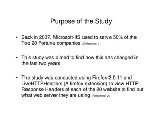 Purpose of the Study

• Back in 2007, Microsoft-IIS used to serve 50% of the
  Top 20 Fortune companies (Reference: 1)

• This study was aimed to find how this has changed in
  the last two years

• The study was conducted using Firefox 3.0.11 and
  LiveHTTPHeaders (A firefox extension) to view HTTP
  Response Headers of each of the 20 website to find out
  what web server they are using (Reference: 2)
 