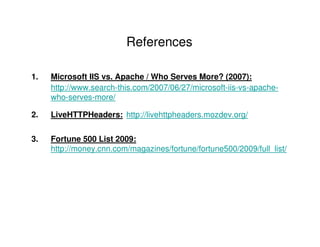 References

1.   Microsoft IIS vs. Apache / Who Serves More? (2007):
     http://www.search-this.com/2007/06/27/microsoft-iis-vs-apache-
     who-serves-more/

2.   LiveHTTPHeaders: http://livehttpheaders.mozdev.org/


3.   Fortune 500 List 2009:
     http://money.cnn.com/magazines/fortune/fortune500/2009/full_list/
 