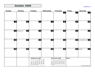 October 2009                                                                                                                     vertex42.com



Sunday          Monday            Tuesday                       Wednesday             Thursday                  Friday          Saturday
                                                                                                           1             2                         3




         4                   5                        6                     7                              8             9                         10




         11   Columbus Day   12                       13                    14                            15             16                        17




         18                  19                       20                    21                            22             23   United Nations Day   24




         25                  26                       27                    28                            29             30   Halloween            31




                                  September 2009                            November 2009                      Notes:
                                   S   M    T    W    Th   F    Sa          S    M    T    W    Th   F    Sa
                                             1    2    3    4    5           1    2    3    4    5    6    7
                                   6    7    8    9   10   11   12           8    9   10   11   12   13   14
                                  13   14   15   16   17   18   19          15   16   17   18   19   20   21
                                  20   21   22   23   24   25   26          22   23   24   25   26   27   28
                                  27   28   29   30                         29   30
                                                                                                                                   © 2007 Vertex42 LLC
 