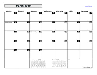 March 2009                                                                                                               vertex42.com



  Sunday                Monday          Tuesday                          Wednesday             Thursday                  Friday        Saturday
                   1             2                             3                      4                             5             6                    7




Daylight Savings   8             9                             10                    11                            12             13                  14




                   15            16   St. Patrick's Day        17                    18                            19             20                  21




                   22            23                            24                    25                            26             27                  28




                   29            30                            31




                                          February 2009                              April 2009                         Notes:
                                          S    M    T     W    Th   F    Sa          S    M    T    W    Th   F    Sa
                                           1    2    3     4    5    6    7                          1    2    3    4
                                           8    9   10    11   12   13   14           5    6    7    8    9   10   11
                                          15   16   17    18   19   20   21          12   13   14   15   16   17   18
                                          22   23   24    25   26   27   28          19   20   21   22   23   24   25
                                                                                     26   27   28   29   30
                                                                                                                                        © 2007 Vertex42 LLC
 
