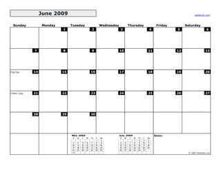 June 2009                                                                                                       vertex42.com



  Sunday            Monday        Tuesday                       Wednesday             Thursday                  Friday        Saturday
                             1                        2                     3                              4             5                    6




               7             8                        9                     10                            11             12                  13




Flag Day       14            15                       16                    17                            18             19                  20




Father's Day   21            22                       23                    24                            25             26                  27




               28            29                       30




                                  May 2009                                  July 2009                          Notes:
                                   S   M    T    W    Th   F    Sa          S    M    T    W    Th   F    Sa
                                                            1    2                          1    2    3    4
                                   3    4    5    6    7    8    9           5    6    7    8    9   10   11
                                  10   11   12   13   14   15   16          12   13   14   15   16   17   18
                                  17   18   19   20   21   22   23          19   20   21   22   23   24   25
                                  24   25   26   27   28   29   30          26   27   28   29   30   31
                                  31                                                                                           © 2007 Vertex42 LLC
 