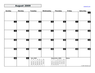 August 2009                                                                                                          vertex42.com



Sunday        Monday        Tuesday                       Wednesday             Thursday                  Friday        Saturday
                                                                                                                                        1




         2             3                        4                     5                              6             7                    8




         9             10                       11                    12                            13             14                  15




         16            17                       18                    19                            20             21                  22




         23            24                       25                    26                            27             28                  29




         30            31   July 2009                                 September 2009                     Notes:
                             S   M    T    W    Th   F    Sa          S    M    T    W    Th   F    Sa
                                            1    2    3    4                     1    2    3    4    5
                             5    6    7    8    9   10   11           6    7    8    9   10   11   12
                            12   13   14   15   16   17   18          13   14   15   16   17   18   19
                            19   20   21   22   23   24   25          20   21   22   23   24   25   26
                            26   27   28   29   30   31               27   28   29   30
                                                                                                                         © 2007 Vertex42 LLC
 