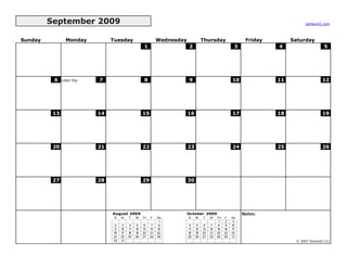 September 2009                                                                                                           vertex42.com



Sunday           Monday         Tuesday                       Wednesday             Thursday                  Friday        Saturday
                                                     1                    2                              3             4                    5




          6    Labor Day   7                         8                    9                             10             11                  12




          13               14                       15                    16                            17             18                  19




          20               21                       22                    23                            24             25                  26




          27               28                       29                    30




                                August 2009                               October 2009                       Notes:
                                 S   M    T    W    Th   F    Sa          S    M    T    W    Th   F    Sa
                                                               1                               1    2    3
                                 2    3    4    5    6    7    8           4    5    6    7    8    9   10
                                 9   10   11   12   13   14   15          11   12   13   14   15   16   17
                                16   17   18   19   20   21   22          18   19   20   21   22   23   24
                                23   24   25   26   27   28   29          25   26   27   28   29   30   31
                                30   31                                                                                      © 2007 Vertex42 LLC
 