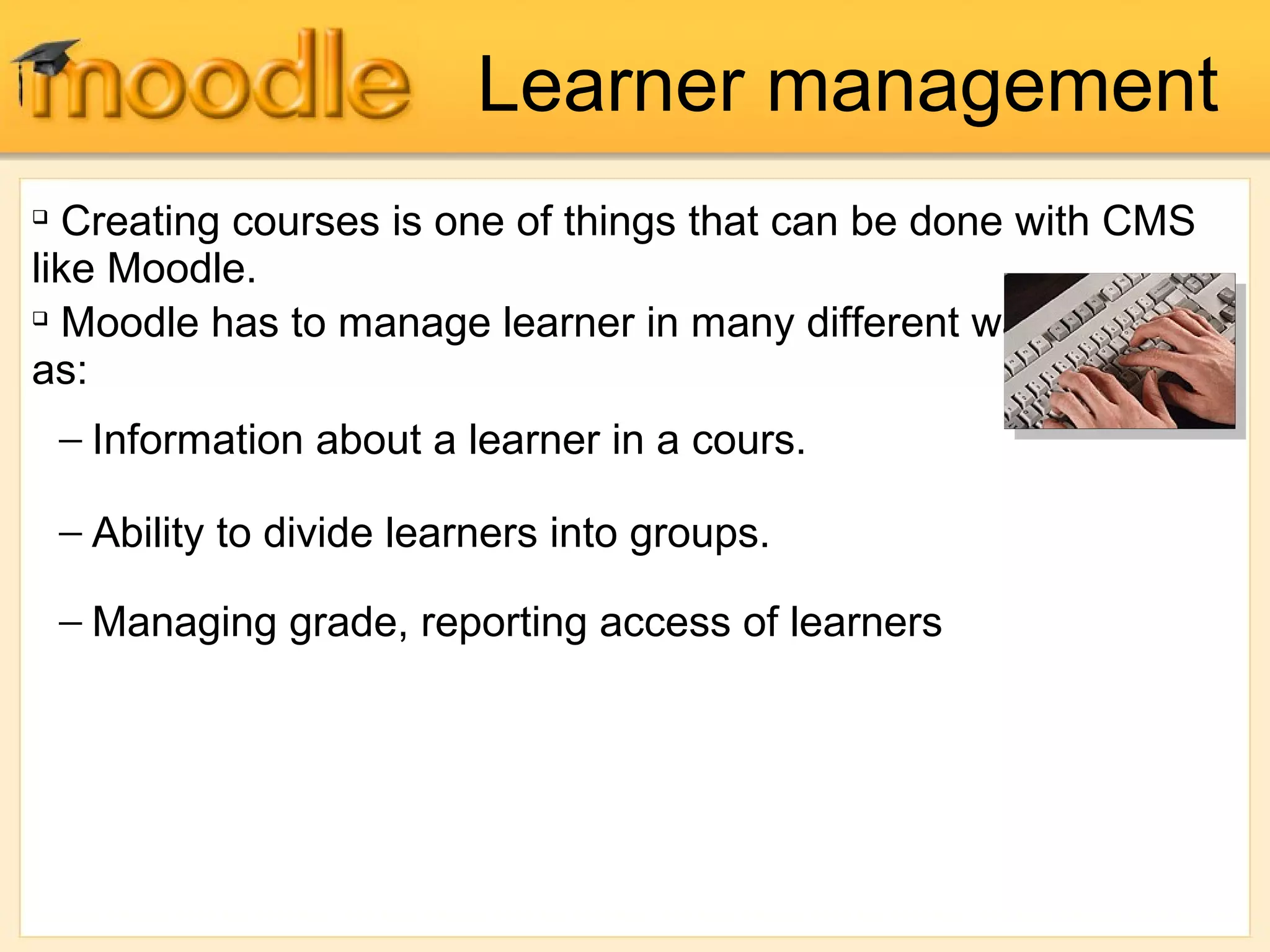 
Creating courses is one of things that can be done with CMS
like Moodle.

Moodle has to manage learner in many different ways. Such
as:
− Information about a learner in a cours.
− Ability to divide learners into groups.
− Managing grade, reporting access of learners
Learner management
 
