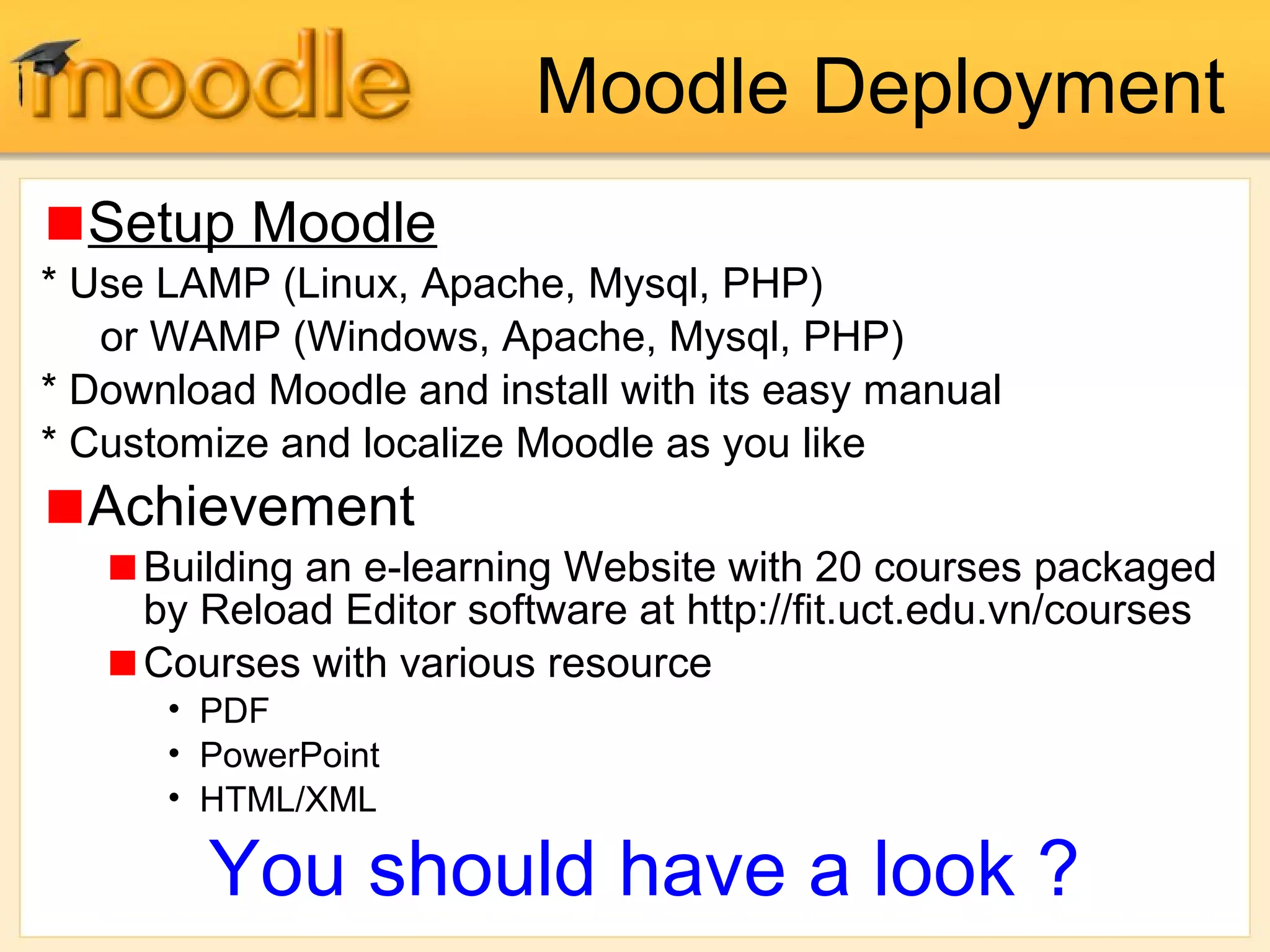 Moodle Deployment
Setup Moodle
* Use LAMP (Linux, Apache, Mysql, PHP)
or WAMP (Windows, Apache, Mysql, PHP)
* Download Moodle and install with its easy manual
* Customize and localize Moodle as you like
Achievement
Building an e-learning Website with 20 courses packaged
by Reload Editor software at http://fit.uct.edu.vn/courses
Courses with various resource
• PDF
• PowerPoint
• HTML/XML
You should have a look ?
 