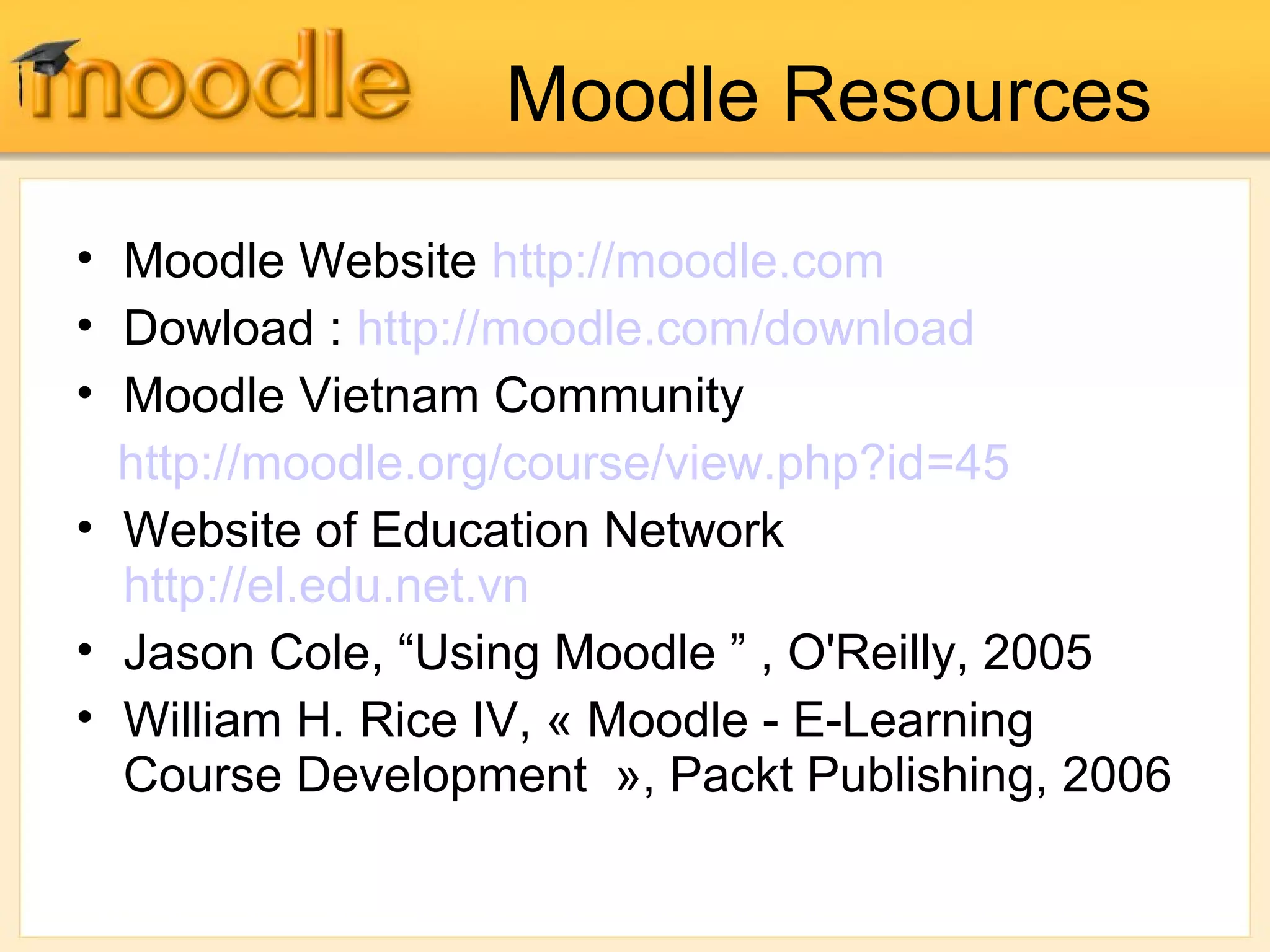 Moodle Resources
• Moodle Website http://moodle.com
• Dowload : http://moodle.com/download
• Moodle Vietnam Community
http://moodle.org/course/view.php?id=45
• Website of Education Network
http://el.edu.net.vn
• Jason Cole, “Using Moodle ” , O'Reilly, 2005
• William H. Rice IV, « Moodle - E-Learning
Course Development », Packt Publishing, 2006
 