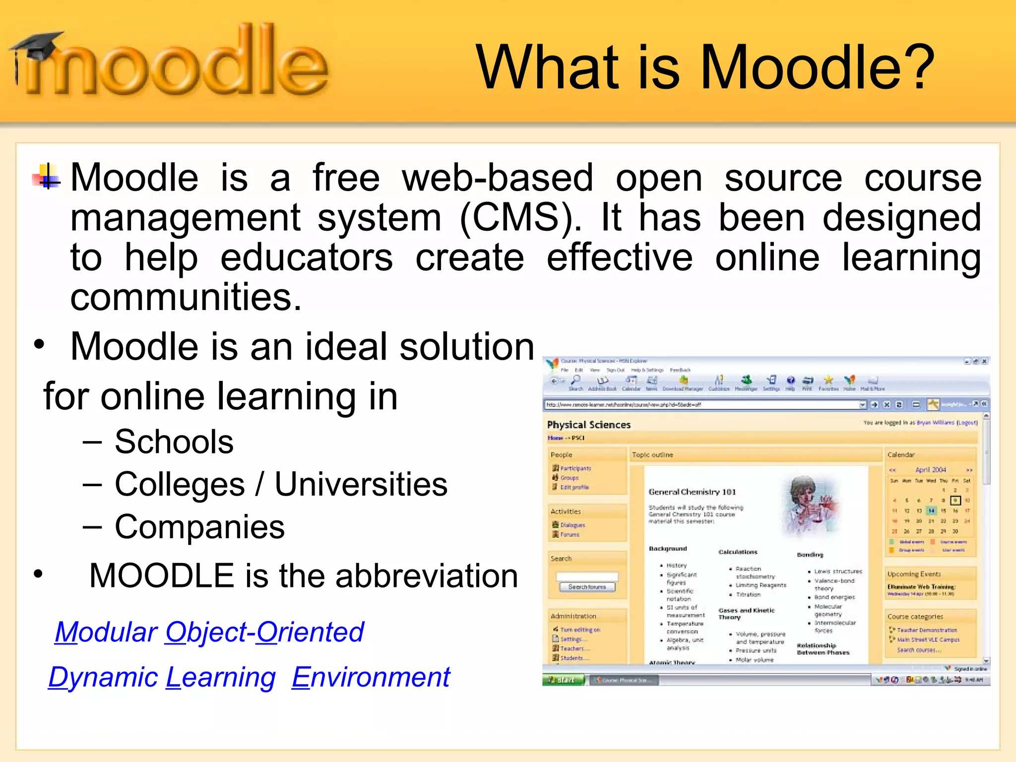 What is Moodle?
Moodle is a free web-based open source course
management system (CMS). It has been designed
to help educators create effective online learning
communities.
• Moodle is an ideal solution
for online learning in
– Schools
– Colleges / Universities
– Companies
• MOODLE is the abbreviation
Modular Object-Oriented
Dynamic Learning Environment
 