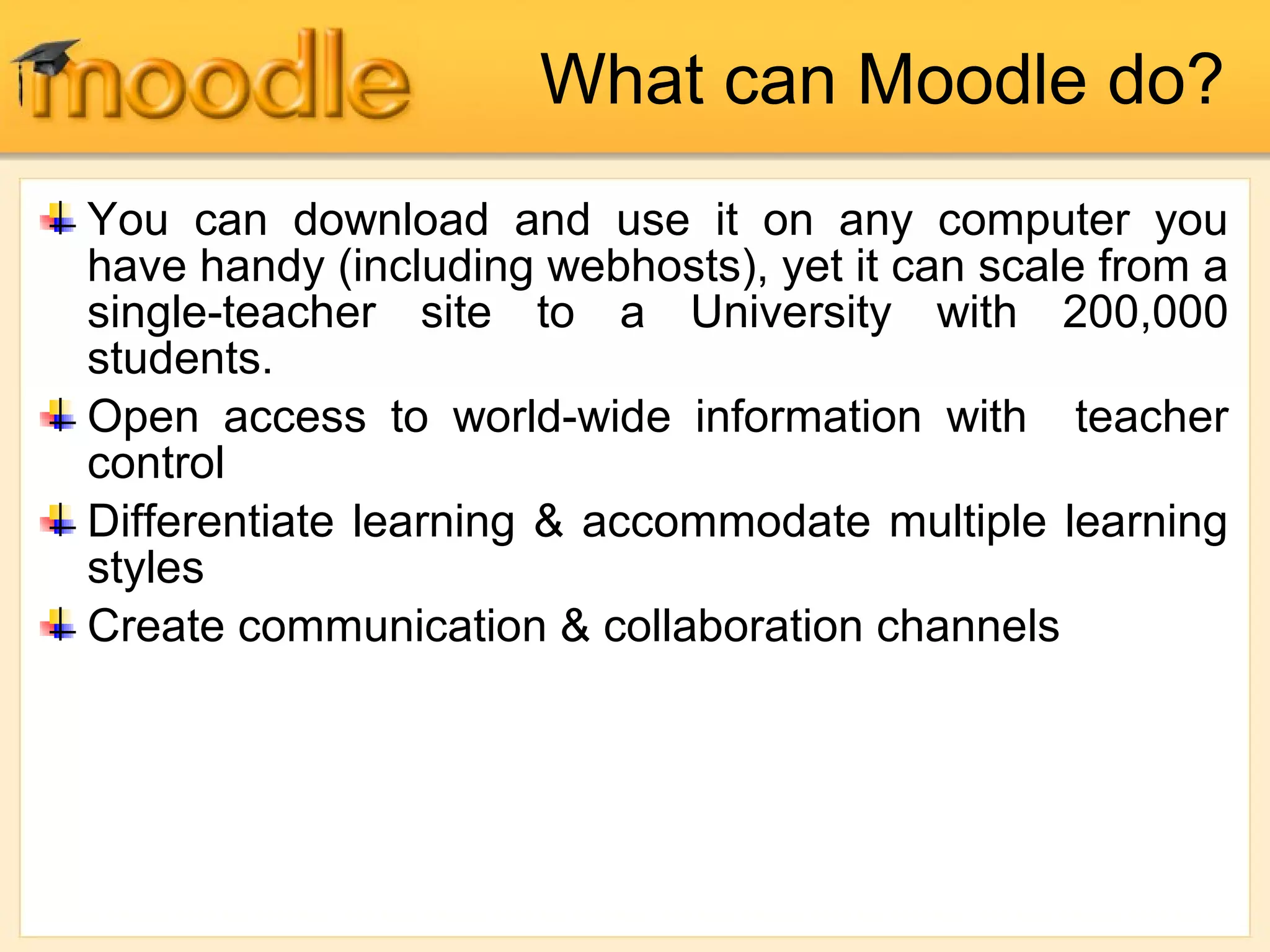 What can Moodle do?
You can download and use it on any computer you
have handy (including webhosts), yet it can scale from a
single-teacher site to a University with 200,000
students.
Open access to world-wide information with teacher
control
Differentiate learning & accommodate multiple learning
styles
Create communication & collaboration channels
 