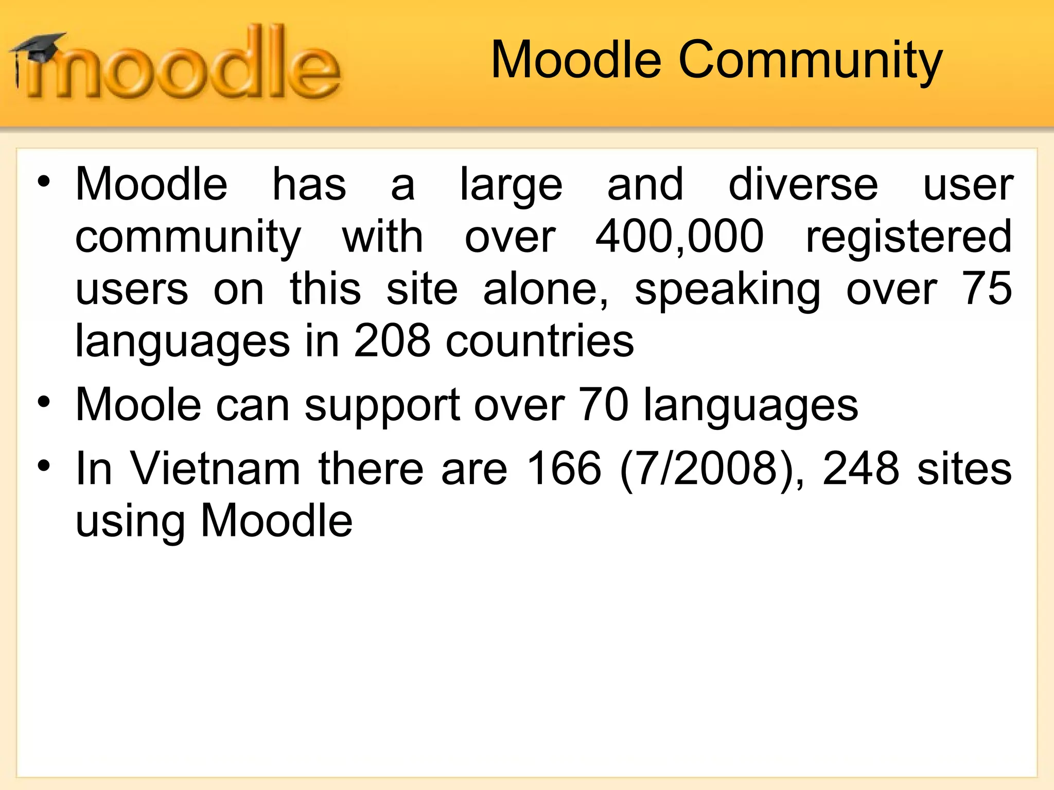 Moodle Community
• Moodle has a large and diverse user
community with over 400,000 registered
users on this site alone, speaking over 75
languages in 208 countries
• Moole can support over 70 languages
• In Vietnam there are 166 (7/2008), 248 sites
using Moodle
 