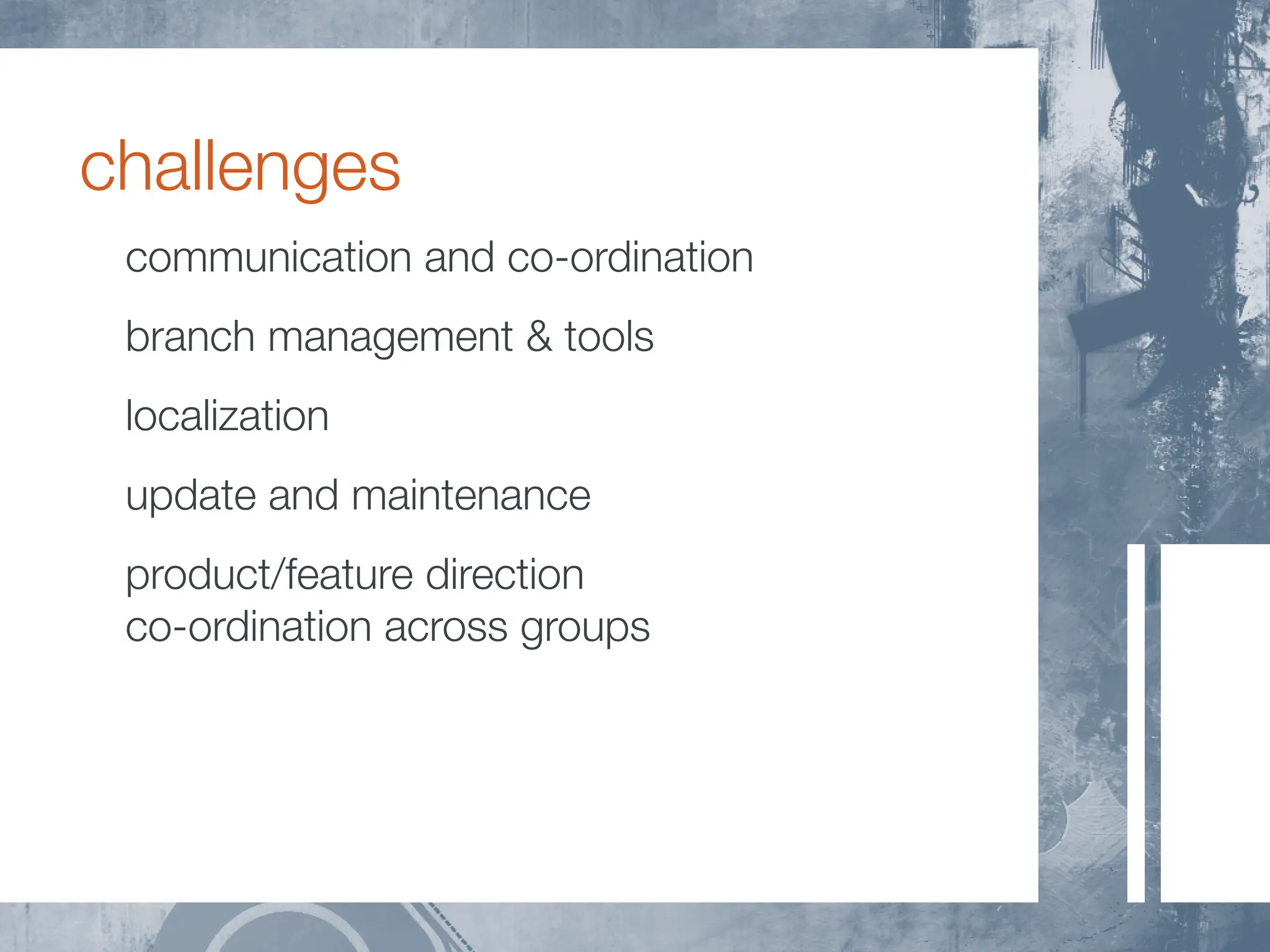 challenges
 communication and co-ordination
 branch management & tools
 localization
 update and maintenance
 product/feature direction
 co-ordination across groups
 