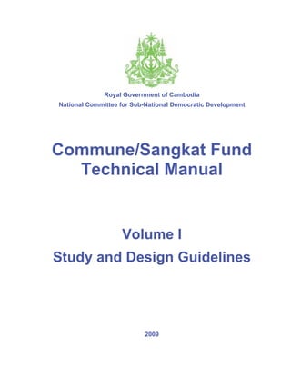Royal Government of Cambodia
National Committee for Sub-National Democratic Development




Commune/Sangkat Fund
  Technical Manual


                   Volume I
Study and Design Guidelines




                          2009
 