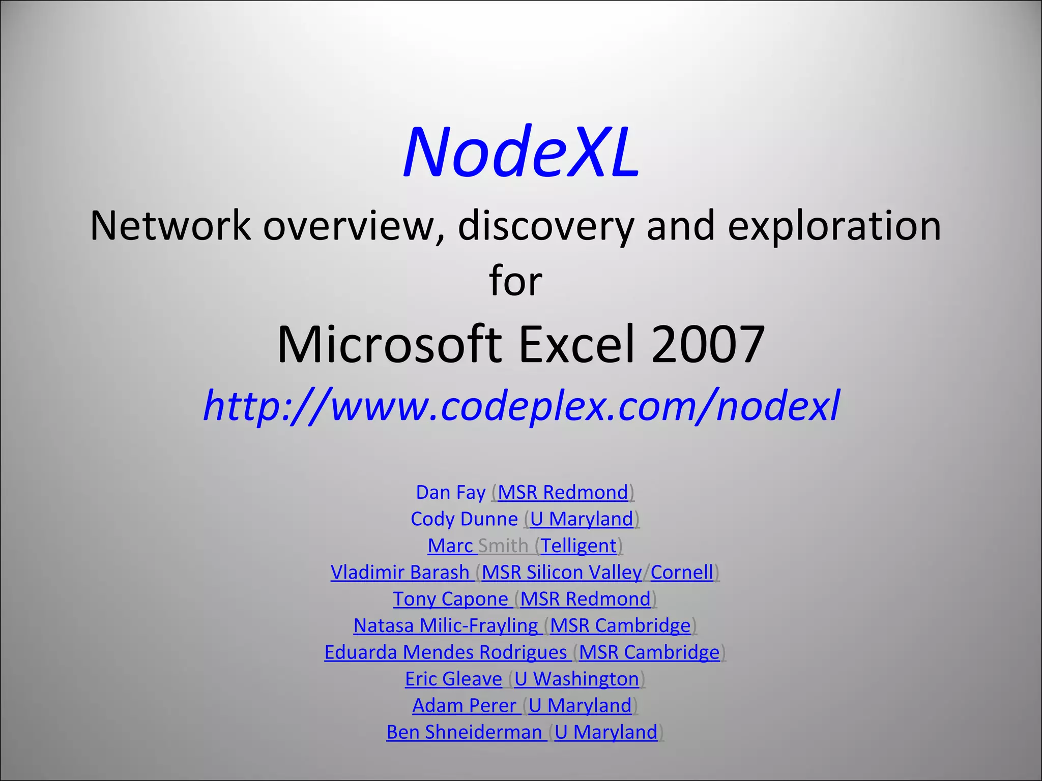 NodeXL Network overview, discovery and exploration  for  Microsoft Excel 2007 http://www.codeplex.com/nodexl Dan Fay  ( MSR Redmond ) Cody Dunne  ( U Maryland ) Marc  Smith  ( Telligent ) Vladimir Barash  ( MSR Silicon Valley / Cornell ) Tony Capone  ( MSR Redmond ) Natasa Milic-Frayling  ( MSR Cambridge ) Eduarda Mendes Rodrigues  ( MSR Cambridge ) Eric Gleave  ( U Washington ) Adam Perer  ( U Maryland ) Ben Shneiderman  ( U Maryland ) 