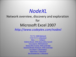 NodeXL Network overview, discovery and exploration  for  Microsoft Excel 2007 http://www.codeplex.com/nodexl Dan Fay  ( MSR Redmond ) Cody Dunne  ( U Maryland ) Marc  Smith  ( Telligent ) Vladimir Barash  ( MSR Silicon Valley / Cornell ) Tony Capone  ( MSR Redmond ) Natasa Milic-Frayling  ( MSR Cambridge ) Eduarda Mendes Rodrigues  ( MSR Cambridge ) Eric Gleave  ( U Washington ) Adam Perer  ( U Maryland ) Ben Shneiderman  ( U Maryland ) 