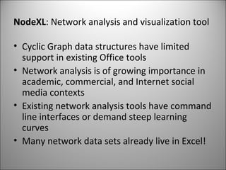 NodeXL : Network analysis and visualization tool Cyclic Graph data structures have limited support in existing Office tools Network analysis is of growing importance in academic, commercial, and Internet social media contexts Existing network analysis tools have command line interfaces or demand steep learning curves Many network data sets already live in Excel! 