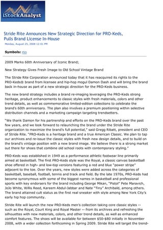 Stride Rite Announces New Strategic Direction for PRO-Keds,
Pulls Brand License In-House
Monday, August 25, 2008 12:01 PM


Symbols:    PSS



2009 Marks 60th Anniversary of Iconic Brand;

New Strategy Gives Fresh Image to Old School Vintage Brand

The Stride Rite Corporation announced today that it has reacquired its rights to the
PRO-Keds® brand from licensee and hip-hop mogul Damon Dash and will bring the brand
back in-house as part of a new strategic direction for the PRO-Keds business.

The new brand strategy includes a brand re-imaging leveraging the PRO-Keds strong
heritage, product enhancements to classic styles with fresh materials, colors and other
trend details, as well as commemorative limited-edition collections to celebrate the
brand’s 60th anniversary. The plan also involves a premium positioning within selective
distribution channels and a marketing campaign targeting trendsetters.

“We thank Damon for his partnership and efforts on the PRO-Keds brand over the past
few years, and we look forward to relaunching the brand under the Stride Rite
organization to maximize the brand’s full potential,” said Gregg Ribatt, president and CEO
of Stride Rite. “PRO-Keds is a heritage brand and a true American Classic. We plan to tap
our archives and re-issue the classic styles with fresh new design details, and to build on
the brand’s vintage position with a new brand image. We believe there is a strong market
out there for shoes that combine old school roots with contemporary styling.”

PRO-Keds was established in 1949 as a performance athletic footwear line primarily
aimed at basketball. The first PRO-Keds style was the Royal, a classic canvas basketball
shoe offered in high- and low-top versions featuring a red and blue “power stripe”
adjacent to the toe. Over the years, new styles were added across the categories of
basketball, baseball, football, tennis and track and field. By the late 1970s, PRO-Keds had
become synonymous with some of the biggest names in basketball and professional
sports with key endorsers for the brand including George Mikan, “Pistol” Pete Maravich,
JoJo White, Willis Reed, Kareem Abdul-Jabbar and Nate “Tiny” Archibald, among others.
The brand attained cult status as the first real sneaker with style among New York City’s
early hip hop community.

Stride Rite will launch the new PRO-Keds men’s collection taking core classic styles --
such as the Royal, Court King and Royal Master -- from its archives and refreshing the
silhouettes with new materials, colors, and other trend details, as well as enhanced
comfort features. The shoes will be available for between $50-$80 initially in November
2008, with a wider collection forthcoming in Spring 2009. Stride Rite will target the trend-
 