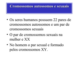 Cromossomos autossomos e sexuais


• Os seres humanos possuem 22 pares de
  cromossomos autossomos e um par de
  cromossomos sexuais
• O par de cromossomos sexuais na
  mulher e XX
• No homem o par sexual e formado
  pelos cromossomos XY.
 