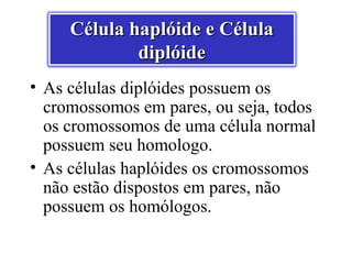 Célula haplóide e Célula
             diplóide
• As células diplóides possuem os
  cromossomos em pares, ou seja, todos
  os cromossomos de uma célula normal
  possuem seu homologo.
• As células haplóides os cromossomos
  não estão dispostos em pares, não
  possuem os homólogos.
 