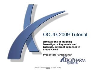 OCUG 2009 Tutorial
               Innovations in Tracking
               Investigator Payments and
               Internal/External Expenses in
               Siebel CTMS

               Presenter: Param Singh




Copyright © BioPharm Systems, Inc. 2009. All rights
                    reserved.
 