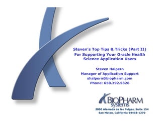 Steven’s Top Tips & Tricks (Part II)
For Supporting Your Oracle Health
    Science Application Users

         Steven Halpern
   Manager of Application Support
     shalpern@biopharm.com
       Phone: 650.292.5326




          2000 Alameda de las Pulgas, Suite 154
            San Mateo, California 94403-1270
 