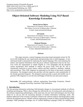 European Journal of Scientific Research
ISSN 1450-216X Vol.35 No.1 (2009), pp 22-33
© EuroJournals Publishing, Inc. 2009
http://www.eurojournals.com/ejsr.htm


        Object Oriented Software Modeling Using NLP Based
                       Knowledge Extraction

                                       Imran Sarwar Bajwa
                              Department of Computer Science and IT
                           The Islamia University of Bahawalpur, Pakistan
                                  E-mail: imran.sarwar@iub.edu.pk

                                             Ali Samad
                              Department of Computer Science and IT
                           The Islamia University of Bahawalpur, Pakistan
                                   E-mail: ali6345@hotmail.com

                                          Shahzad Mumtaz
                              Department of Computer Science and IT
                           The Islamia University of Bahawalpur, Pakistan
                                  E-mail: shahzadz22@hotmail.com

                                               Abstract

             This paper presents a natural language processing based automated system for NL
     text to OO modeling the user requirements and generating code in multi-languages. A new
     rule-based model is presented for analyzing the natural languages (NL) and extracting the
     relative and required information from the given software requirement notes by the user.
     User writes the requirements in simple English in a few paragraphs and the designed
     system incorporates NLP methods to analyze the given script. First the NL text is
     semantically analyzed to extract classes, objects and their respective, attributes, methods
     and associations. Then UML diagrams are generated on the bases of previously extracted
     information. The designed system also provides with the respective code automatically of
     the already generated diagrams. The designed system provides a quick and reliable way to
     generate UML diagrams to save the time and budget of both the user and system analyst.


     Keywords: OO analysis/design, software engineering, Knowledge Extraction, Natural
               Language Processing, Automatic Code Generation.

1. Introduction
The fast growing information technology field demands changes in conventional methods of software
modeling and designing. Where, these changes has affected the use of existing tools and techniques in
the software engineering methodologies, at the same time, the new tools and techniques also have been
asked for to cop up with the increasing demands of modern information technology needs. The
problem addressed in this research is primarily related to the software analysis and design phase of the
software development process. Modern software engineering is based on object oriented design (OOD)
paradigm. OOD paradigm encourages use of Unified Modeling Language (UML) for modeling the
 