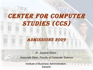 Center for computer studies (CCS) Admissions 2009 Dr. Sayeed Ghani,  Associate Dean, Faculty of Computer Science Institute of Business Administration,  Karachi 