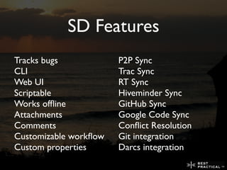 SD Features
Tracks bugs            P2P Sync
CLI                    Trac Sync
Web UI                 RT Sync
Scriptable             Hiveminder Sync
Works ofﬂine           GitHub Sync
Attachments            Google Code Sync
Comments               Conﬂict Resolution
Customizable workﬂow   Git integration
Custom properties      Darcs integration
 
