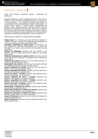 ESTUDI POBLACIONAL DE LA INFÀNCIA I L’ADOLESCÈNCIA DE CATALUNYA
INTRODUCCIÓ I METODOLOGIA |
Pàg. 8
PLA DIRECTOR
d’infànciad’infànciad’infànciad’infància iiii
adolescènciaadolescènciaadolescènciaadolescència
de CaCaCaCatalunyatalunyatalunyatalunya
funció dels diversos segments socials i territorials de
Catalunya.
Aquesta estadística, a més, s’adapta plenament a les línies de
treball que, dins l’àmbit de l’estadística cultural, es recomanen
a nivell europeu, i els resultats obtinguts garanteixen la
comparabilitat amb les estadístiques oficials d’altres països. En
aquest sentit, seguint el model d’altres estadístiques de
caràcter oficial, aquesta operació permet conèixer, amb els
paràmetres de qualitat pertinents, fets i hàbits com la pràctica
de la lectura i de l’escriptura, l’assistència al cinema i teatres,
la visita a biblioteques, museus i galeries d’art o les pràctiques
culturals que desenvolupa la població en el seu temps lliure.
Definicions que s’utilitzen en la descripció de les dades:
Temps lliure: és el temps que resta del temps destinat al
treball remunerat, a l’estudi, al treball domèstic,a desplaçar-se
i a tenir cura de les necessitats personals pròpies.
Activitats realitzades en temps lliure: són activitats que
han realitzat les persones entrevistades en el darrer dia
laborable i en el darrer cap de setmana anomenades de forma
espontània.
Usuaris de biblioteca: persones que han assistit a una
biblioteca oberta al públic almenys una vegada en els darrers
dotze mesos.
Visitants d’exposicions i galeries d’art: persones que han
visitat almenys una exposició o una galeria d’art en els darrers
dotze mesos.
Visitants de museus: persones que han visitat almenys un
museu en els darrers dotze mesos.
Espectadors de cinema: persones que han assistit almenys
una vegada al cinema en els darrers dotze mesos.
Lectors habituals de llibres: persones que han llegit sis
llibres i més en els darrers dotze mesos.
Lectors esporàdics de llibres: persones que han llegit fins a
cinc llibres en els darrers dotze mesos.
Lectors de diaris i revistes: persones que llegeixen diaris
tant en versió paper com per Internet.
Lectors habituals de diaris i revistes: persones que
llegeixen diaris almenys un cop per setmana.
Lectors esporàdics de diaris i revistes: persones que
llegeixen diaris menys d’un cop per setmana.
Lectors de diaris i revistes: persones que llegeixen diaris
tant en versió paper com per Internet.
Afeccionats a l’audició de música: persones que escolten
música almenys esporàdicament
Afeccionats habituals a l’audició de música: persones que
escolten música més d’un cop per setmana.
Afeccionat esporàdic a l’audició de música: persones que
escolten música menys d’un cop per setmana.
Usuari d’ordinador: persones que han utilitzat l’ordinador en
els darrers dotze mesos.
Usuari d’Internet: persones que han utilitzat Internet en els
darrers dotze mesos.
 
