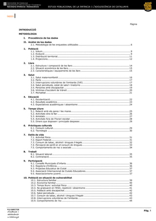 ESTUDI POBLACIONAL DE LA INFÀNCIA I L’ADOLESCÈNCIA DE CATALUNYA
ÍNDEX |
Pàg. 1
PLA DIRECTOR
d’infànciad’infànciad’infànciad’infància iiii
adolescènciaadolescènciaadolescènciaadolescència
de CaCaCaCatalunyatalunyatalunyatalunya
Pàgina
INTRODUCCIÓ
METODOLOGIA
I. Procedència de les dades
II. Anàlisi de les dades
2.1. Metodologia de les enquestes utilitzades .....................................................................6
1. Població
1.1. Volum.....................................................................................................................9
1.2. Evolució..................................................................................................................9
1.3. Distribució territorial...............................................................................................11
1.4. Projeccions............................................................................................................12
2. Llars
2.1. Estructura i composició de les llars...........................................................................14
2.2. Situació econòmica de les llars.................................................................................15
2.3. Característiques i equipaments de les llars ................................................................15
3. Salut
3.1. Salut maternoinfantil..............................................................................................16
3.2. Parts ....................................................................................................................17
3.3. Interrupcions voluntàries de l’embaràs (IVE) .............................................................17
3.4. Salut percebuda, estat de salut i trastorns ................................................................18
3.5. Persones amb discapacitat ......................................................................................19
3.6. Víctimes d’accident de trànsit ..................................................................................20
3.7. Mortalitat ..............................................................................................................21
4. Educació
4.1. Escolarització.........................................................................................................22
4.2. Resultats acadèmics ...............................................................................................23
4.3. Expectatives acadèmiques i absentisme....................................................................24
5. Temps Lliure
5.1. Relació amb els pares i les mares.............................................................................25
5.2. Activitats dins la llar ...............................................................................................26
5.3. Amistats ...............................................................................................................27
5.4. Activitats fora de l’horari escolar ..............................................................................28
5.5. Diners que disposen i principals despeses .................................................................29
6. Pràctiques culturals
6.1. Consum cultural.....................................................................................................29
6.2. Tecnologia ............................................................................................................30
7. Estils de vida
7.1. Activitat física........................................................................................................31
7.2. Esport Federat.......................................................................................................31
7.3. Consum de tabac, alcohol i drogues il—legals..............................................................32
7.4. Percepció de perill en el consum de drogues..............................................................33
7.5. Comportaments de risc o asocials ............................................................................34
8. Treball
8.1. Situació laboral......................................................................................................35
8.2. Contractació..........................................................................................................35
9. Participació
9.1. Consells Municipals d’Infants ...................................................................................36
9.2. Regidoria d’Infància................................................................................................36
9.3. Projectes Educatius de Ciutat ..................................................................................37
9.4. Associació Internacional de Ciutats Educadores..........................................................37
9.5. Associacionisme juvenil...........................................................................................37
10. Població en situació de vulnerabilitat
10.1. Estructura familiar................................................................................................39
10.2. Economia familiar.................................................................................................40
10.3. Temps lliure i activitat física ..................................................................................40
10.4. No graduació en l’ESO, repetició i absentisme..........................................................41
10.5. Població amb discapacitat......................................................................................42
10.6. Salut percebuda...................................................................................................42
10.7. Consum de tabac, alcohol i drogues il—legals ............................................................43
10.8. Interrupcions voluntàries de l’embaràs....................................................................43
10.9. Comportaments de risc .........................................................................................44
 