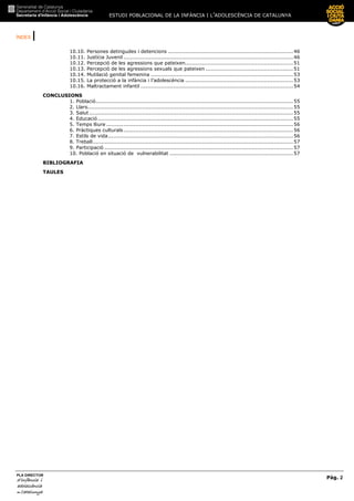 ESTUDI POBLACIONAL DE LA INFÀNCIA I L’ADOLESCÈNCIA DE CATALUNYA
ÍNDEX |
Pàg. 2
PLA DIRECTOR
d’infànciad’infànciad’infànciad’infància iiii
adolescènciaadolescènciaadolescènciaadolescència
de CaCaCaCatalunyatalunyatalunyatalunya
10.10. Persones detingudes i detencions .........................................................................46
10.11. Justícia Juvenil ...................................................................................................46
10.12. Percepció de les agressions que pateixen...............................................................51
10.13. Percepció de les agressions sexuals que pateixen ...................................................51
10.14. Mutilació genital femenina ...................................................................................53
10.15. La protecció a la infància i l’adolescència ...............................................................53
10.16. Maltractament infantil .........................................................................................54
CONCLUSIONS
1. Població...................................................................................................................55
2. Llars........................................................................................................................55
3. Salut.......................................................................................................................55
4. Educació..................................................................................................................55
5. Temps lliure .............................................................................................................56
6. Pràctiques culturals...................................................................................................56
7. Estils de vida............................................................................................................56
8. Treball.....................................................................................................................57
9. Participació ..............................................................................................................57
10. Població en situació de vulnerabilitat ........................................................................57
BIBLIOGRAFIA
TAULES
 