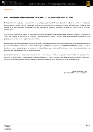 ESTUDI POBLACIONAL DE LA INFÀNCIA I L’ADOLESCÈNCIA DE CATALUNYA
PRESENTACIÓ |
Pàg. 3
PLA DIRECTOR
d’infànciad’infànciad’infànciad’infància iiii
adolescènciaadolescènciaadolescènciaadolescència
de CaCaCaCatalunyatalunyatalunyatalunya
NOUS ESCENARIS EN INFÀNCIA I ADOLESCÈNCIA. CAP A LES POLÍTIQUES PÚBLIQUES DEL 2020
El Pla director obre les portes a nous escenaris en les polítiques públiques d’infància i adolescència a Catalunya. Amb un plantejament
integral, abastant tota la infància, transversal, comprometent administracions i institucions, i obert a la participació ciutadana, dóna
prioritat a la descentralització i coordinació en les polítiques de prevenció, promoció, participació i protecció de la infància i
l’adolescència.
S’inicien, amb el Pla director, canals de participació de la infància i l’adolescència que han d’estar plenament establerts i consolidats el
2020; amb sistemes de participació en l’avaluació i planificació de nous serveis i recursos, molt especialment en aquells en els quals
participen, en exercici de la seva plena ciutadania activa.
Es persegueix el protagonisme de les comunitats impulsant polítiques de proximitat que les proveeixi dels recursos i serveis suficients
per atendre els infants i adolescents en el seu medi d’origen. També davant situacions de desprotecció infantil per tal que es puguin
atendre de manera precoç i propera les situacions de risc social i promoure l’acolliment familiar com mesura alternativa prioritària a la
separació dels infants i adolescents de les seves famílies.
La coordinació territorial i cooperació institucional han de ser la clau de volta per a garantir la consolidació d’un sistema comú i
compartit en la planificació i avaluació de les polítiques públiques en infància i adolescència. Sistema que s’inicia amb el Pla director i
que ha de tenir continuïtat en el disseny, ordenació, seguiment i avaluació de les actuacions en infància i adolescència.
Carme Capdevila i Palau
Consellera d’Acció social i Ciutadania
 