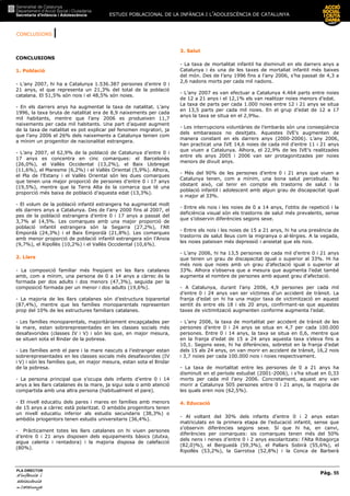 CONCLUSIONS |
ESTUDI POBLACIONAL DE LA INFÀNCIA I L’ADOLESCÈNCIA DE CATALUNYA
Pàg. 55
PLA DIRECTOR
d’infànciad’infànciad’infànciad’infància iiii
adolescènciaadolescènciaadolescènciaadolescència
de CaCaCaCatalunyatalunyatalunyatalunya
CONCLUSIONS
1. Població
- L’any 2007, hi ha a Catalunya 1.536.387 persones d’entre 0 i
21 anys, el que representa un 21,3% del total de la població
catalana. El 51,5% són nois i el 48,5% són noies.
- En els darrers anys ha augmentat la taxa de natalitat. L’any
1996, la taxa bruta de natalitat era de 8,9 naixements per cada
mil habitants, mentre que l’any 2006 es produeixen 11,7
naixements per cada mil habitants. Una part d’aquest augment
de la taxa de natalitat es pot explicar pel fenomen migratori, ja
que l’any 2006 el 26% dels naixements a Catalunya tenien com
a mínim un progenitor de nacionalitat estrangera.
- L’any 2007, el 62,9% de la població de Catalunya d’entre 0 i
17 anys es concentra en cinc comarques: el Barcelonès
(26,0%), el Vallès Occidental (13,2%), el Baix Llobregat
(11,6%), el Maresme (6,2%) i el Vallès Oriental (5,9%). Alhora,
el Pla de l’Estany i el Vallès Oriental són les dues comarques
que tenen una major proporció de persones d’entre 0 i 17 anys
(19,5%), mentre que la Terra Alta és la comarca que té una
proporció més baixa de població d’aquesta edat (13,3%).
- El volum de la població infantil estrangera ha augmentat molt
els darrers anys a Catalunya. Des de l’any 2000 fins al 2007, el
pes de la població estrangera d’entre 0 i 17 anys a passat del
3,7% al 14,5%. Les comarques amb una major proporció de
població infantil estrangera són la Segarra (27,2%), l’Alt
Empordà (24,3%) i el Baix Empordà (21,8%). Les comarques
amb menor proporció de població infantil estrangera són l’Anoia
(9,7%), el Ripollès (10,2%) i el Vallès Occidental (10,6%).
2. Llars
- La composició familiar més freqüent en les llars catalanes
amb, com a mínim, una persona de 0 a 14 anys a càrrec és la
formada per dos adults i dos menors (47,3%), seguida per la
composició formada per un menor i dos adults (19,6%).
- La majoria de les llars catalanes són d’estructura biparental
(87,4%), mentre que les famílies monoparentals representen
prop del 10% de les estructures familiars catalanes.
- Les famílies monoparentals, majoritàriament encapçalades per
la mare, estan sobrerepresentades en les classes socials més
desafavorides (classes IV i V) i són les que, en major mesura,
se situen sota el llindar de la pobresa.
- Les famílies amb el pare i la mare nascuts a l’estranger estan
sobrerepresentades en les classes socials més desafavorides (IV
i V) i són les famílies que, en major mesura, estan sota el llindar
de la pobresa.
- La persona principal que s’ocupa dels infants d’entre 0 i 14
anys a les llars catalanes és la mare, ja sigui sola o amb atenció
compartida amb una altra persona (habitualment el pare).
- El nivell educatiu dels pares i mares en famílies amb menors
de 15 anys a càrrec està polaritzat. O ambdós progenitors tenen
un nivell educatiu inferior als estudis secundaris (38,3%) o
ambdós priogentors tenen estudis universitaris (36,4%).
- Pràcticament totes les llars catalanes on hi viuen persones
d’entre 0 i 21 anys disposen dels equipaments bàsics (dutxa,
aigua calenta i rentadora) i la majoria disposa de calefacció
(80%).
3. Salut
- La taxa de mortalitat infantil ha disminuït en els darrers anys a
Catalunya i és una de les taxes de mortaliat infantil més baixes
del món. Des de l’any 1996 fins a l’any 2006, s’ha passat de 4,3 a
2,6 nadons morts per cada mil nadons.
- L’any 2007 es van efectuar a Catalunya 4.464 parts entre noies
de 12 a 21 anys i el 12,1% els van realitzar noies menors d’edat.
La taxa de parts per cada 1.000 noies entre 12 i 21 anys se situa
en 13,5 parts per cada mil noies. En el grup d’edat de 12 a 17
anys la taxa se situa en el 2,9‰.
- Les interrupcions voluntàries de l’embaràs són una conseqüència
dels embarassos no desitjats. Aquestes IVE’s augmenten de
manera constant en els darrers anys (2000-2006). L’any 2006,
han practicat una IVE 14,6 noies de cada mil d’entre 11 i 21 anys
que viuen a Catalunya. Alhora, el 22,9% de les IVE’s realitzades
entre els anys 2005 i 2006 van ser protagonitzades per noies
menors de divuit anys.
- Més del 90% de les persones d’entre 0 i 21 anys que viuen a
Catalunya tenen, com a mínim, una bona salut percebuda. No
obstant això, cal tenir en compte els trastorns de salut i la
població infantil i adolescent amb algun grau de discapacitat igual
o major al 33%.
- Entre els nois i les noies de 0 a 14 anys, l’otitis de repetició i la
deficiència visual són els trastorns de salut més prevalents, sense
que s’observin diferències segons sexe.
- Entre els nois i les noies de 15 a 21 anys, hi ha una presència de
trastorns de salut lleus com la migranya o al—lèrgies. A la vegada,
les noies pateixen més depressió i ansietat que els nois.
- L’any 2006, hi ha 13,5 persones de cada mil d’entre 0 i 21 anys
que tenen un grau de discapacitat igual o superior al 33%. Hi ha
més nois que noies amb un grau d’afectació igual o superior al
33%. Alhora s’observa que a mesura que augmenta l’edat també
augmenta el nombre de persones amb aquest grau d’afectació.
- A Catalunya, durant l’any 2006, 4,9 persones per cada mil
d’entre 0 i 24 anys van ser víctimes d’un accident de trànsit. La
franja d’edat on hi ha una major taxa de victimització en aquest
sentit és entre els 18 i els 20 anys, confirmant-se que aquestes
taxes de victimització augmenten conforme augmenta l’edat.
- L’any 2006, la taxa de mortalitat per accident de trànsit de les
persones d’entre 0 i 24 anys se situa en 4,7 per cada 100.000
persones. Entre 0 i 14 anys, la taxa se situa en 0,6, mentre que
en la franja d’edat de 15 a 24 anys aquesta taxa s’eleva fins a
10,1. Segons sexe, hi ha diferències, sobretot en la franja d’edat
dels 15 als 24 anys, on van morir en accident de trànsit, 16,2 nois
i 3,7 noies per cada 100.000 nois i noies respectivament.
- La taxa de mortalitat entre les persones de 0 a 21 anys ha
disminuït en el període estudiat (2001-2006), i s’ha situat en 0,33
morts per cada mil l’any 2006. Concretament, aquest any van
morir a Catalunya 505 persones entre 0 i 21 anys, la majoria de
les quals eren nois (62,5%).
4. Educació
- Al voltant del 30% dels infants d’entre 0 i 2 anys estan
matriculats en la primera etapa de l’educació infantil, sense que
s’observin diferències segons sexe. Sí que hi ha, en canvi,
diferències per comarques: sis comarques tenen més del 50%
dels nens i nenes d’entre 0 i 2 anys escolaritzats: l’Alta Ribagorça
(82,0)%), el Berguedà (59,3%), el Pallars Sobirà (55,6%), el
Ripollès (53,2%), la Garrotxa (52,8%) i la Conca de Barberà
 